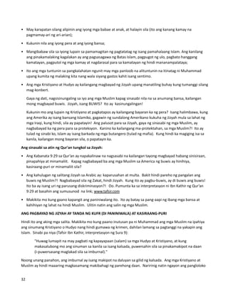 • May karapatan silang alipinin ang iyong mga babae at anak, at halayin sila (ito ang kanang kamay na
pagmamay-ari ng ari-arian);
• Kukunin nila ang iyong pera at ang iyong bansa;
• Mangibabaw sila sa iyong lupain sa pamamagitan ng pagtatatag ng isang pamahalaang Islam. Ang kanilang
ang pinakamalaking kagalakan ay ang pagsasagawa ng Batas Islam, pagpugot ng ulo, pagbato hanggang
kamatayan, pagputol ng mga kamay at nagdarasal para sa kamatayan ng hindi mananampalataya;
• Ito ang mga tuntunin sa pangkalahatan ngunit may mga panloob na alituntunin na itinatag ni Muhammad
upang kumita ng malaking kita nang wala siyang gastos kahit isang sentimo.
• Ang mga Kristiyano at Hudyo ay kailangang magbayad ng Jizyah upang manatiling buhay kung tumanggi silang
mag-konbert.
Gaya ng dati, nagsisinungaling sa iyo ang mga Muslim kapag sinasabi nila na sa anumang bansa, kailangan
mong magbayad buwis. Jizyah, isang BUWIS? Ito ay kasinungalingan!
Kukunin mo ang lupain ng Kristiyano at pagkatapos ay kailangang bayaran ka ng pera? Isang halimbawa, kung
ang Amerika ay isang bansang Islamiko, gagawin ng sundalong Amerikano kukuha ng Jizyah mula sa lahat ng
mga Iraqi, kung hindi, sila ay papatayin! Ang palusot para sa Jizyah, gaya ng sinasabi ng mga Muslim, ay
nagbabayad ka ng pera para sa proteksyon. Kanino ka kailangang ma-protektahan, sa mga Muslim?! Ito ay
tulad ng sinabi ko, Islam ay isang barkada ng mga butangero (tulad ng mafia). Kung hindi ka magiging isa sa
kanila, kailangan mong bayaran sila, o papatayin ka.
Ang sinasabi sa atin ng Qur'an tungkol sa Jizyah:
• Ang Kabanata 9:29 sa Qur’an ay napakalinaw na nagsasabi na kailangan tayong magbayad habang sinisiraan,
pinapahiya at minamaliit. Kapag nagbabayad ba ang mga Muslim sa America ng buwis ay hinihiya,
kasiraang-puri or minamaliit sila?
• Ang kahulugan ng salitang Jizyah sa Arabic ay: kaparusahan at multa. Bakit hindi pareho ng pangalan ang
buwis ng Muslim?! Nagbabayad sila ng Zakat, hindi Jizyah. Kung ito ay pagbu-buwis, ay di buwis ang buwis!
Ito ba ay isang uri ng parusang diskriminasyon?! Oo. Pumunta ka sa interpretasyon ni Ibn Kathir ng Qur’an
9:29 at basahin ang sumusunod na link; www.tafsir.com
• Makikita mo kung gaano kapangit ang paniniwalang ito. Ito ay batay sa pang-aapi ng ibang mga bansa at
kahihiyan ng lahat na hindi Muslim. Ulitin natin ang salin ng mga Muslim.
ANG PAGBAYAD NG JIZYAH AY TANDA NG KUFR (DI PANINIWALA) AT KASIRAANG-PURI
Hindi ito ang aking mga salita. Makikita mo kung paano inutusan pa ni Muhammad ang mga Muslim na ipahiya
ang sinumang Kristiyano o Hudyo nang hindi gumawa ng krimen, dahilan lamang sa pagtanggi na yakapin ang
Islam. Sinabi pa niya (Tafsir Ibn Kathir, interpretasyon ng Sura 9):
"Huwag lumapit na may pagbati ng kapayapaan (salam) sa mga Hudyo at Kristiyano, at kung
makasalubong mo ang sinuman sa kanila sa isang kalsada, puwersahin sila sa pinakamakipot na daan
(i-puwersasang maglakad sila sa imburnal)."
Noong unang panahon, ang imburnal ay isang makipot na daluyan sa gilid ng kalsada. Ang mga Kristiyano at
Muslim ay hindi maaaring magkasamang makibahagi ng parehong daan. Naririnig natin ngayon ang pangloloko
32
 