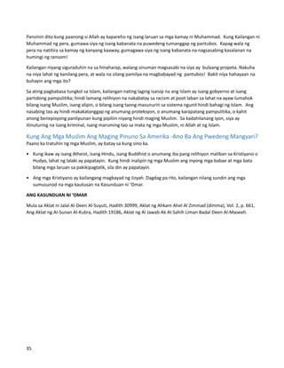 Pansinin dito kung paanong si Allah ay kapareho ng isang laruan sa mga kamay ni Muhammad. Kung Kailangan ni
Muhammad ng pera, gumawa siya ng isang kabanata na puwedeng tumanggap ng pantubos. Kapag wala ng
pera na natitira sa kamay ng kanyang kaaway, gumagawa siya ng isang kabanata na nagsasabing kasalanan na
humingi ng ransom!
Kailangan niyang siguraduhin na sa hinaharap, walang sinuman magsasabi na siya ay bulaang propeta. Nakuha
na niya lahat ng kanilang pera, at wala na silang pamilya na magbabayad ng pantubos! Bakit niya hahayaan na
buhayin ang mga ito?
Sa ating pagbabasa tungkol sa Islam, kailangan nating laging isaisip na ang Islam ay isang gobyerno at isang
partidong pampulitika; hindi lamang relihiyon na nakabatay sa racism at poot laban sa lahat na ayaw lumahok
bilang isang Muslim, isang alipin, o bilang isang taong masunurin sa sistema ngunit hindi bahagi ng Islam. Ang
nasabing tao ay hindi makakatanggap ng anumang proteksyon, o anumang karapatang pampulitika, o kahit
anong benepisyong panlipunan kung pipiliin niyang hindi maging Muslim. Sa kadahilanang iyon, siya ay
itinuturing na isang kriminal, isang maruming tao sa mata ng mga Muslim, ni Allah at ng Islam.
Kung Ang Mga Muslim Ang Maging Pinuno Sa Amerika -Ano Ba Ang Pwedeng Mangyari?
Paano ka tratuhin ng mga Muslim, ay batay sa kung sino ka.
• Kung ikaw ay isang Atheist, isang Hindu, isang Buddhist o anumang iba pang relihiyon maliban sa Kristiyano o
Hudyo, lahat ng lalaki ay papatayin. Kung hindi inalipin ng mga Muslim ang inyong mga babae at mga bata
bilang mga laruan sa pakikipagtalik, sila din ay papatayin.
• Ang mga Kristiyano ay kailangang magbayad ng Jizyah. Dagdag pa rito, kailangan nilang sundin ang mga
sumusunod na mga kautusan na Kasunduan ni ‘Omar.
ANG KASUNDUAN NI 'OMAR
Mula sa Aklat ni Jalal Al-Deen Al-Suyuti, Hadith 30999, Aklat ng Ahkam Ahel Al Zimmad (dimma), Vol. 2, p. 661,
Ang Aklat ng Al-Sunan Al-Kubra, Hadith 19186, Aklat ng Al Jawab Ak Al-Sahih Liman Badal Deen Al-Maseeh.
35
 