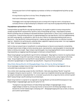 Sumasang-ayon kami na hindi magtatayo ng matataas na bahay na makapaglalantad ng bahay ng mga
Muslim.
At nang dinala ko ang liham na ito kay 'Omar, idinagdag niya dito:
Hindi namin hahampasin ang Muslim.
Tinatanggap namin ang mga kundisyong ito para sa aming sarili at mga tao namin, at kung tayo ay
sumuway alinman sa mga kundisyong ito, babayaran namin ang resulta ng pagsuway bilang mga rebelde.
Ang pagtatapos ng Kasunduan ni ‘Omar.
Tuwing binabasa ng mga Muslim ang mga kasunduang ito, sila ay galak na galak na noong unang panahon
nasakop ng mga Muslim ang karamihan ng Africa, Asya at ilang bahagi ng Europa. Ang pangarap ng bawat
Muslim ay balang araw ay maitatag utli ang bawat kondisyon ng Kasunduan ni ‘Omar sa iyo, sa iyong pamilya at
sa iyong bansa. Kung dumating ang araw na maging kapangyarihan ang mga Muslim, hindi sila magdadalawang
isip, kahit isang segundo, na ipatupad ito dahil ito ay utos ni Allah at ito ang pinakamadaling landas para sa
kayamanan. Ang mga Muslim noong panahong iyon, maging ang mga walang tirahan, ay nabuhay na parang
mga hari. Nakakuha sila ng libreng pera, pabahay, babae, pagtatalik maging ng iyong asawa! Ano ang magagawa
mo? Wala! Kailangan tanggapin mo ito o mamatay ka.
Kahit na ikaw ay isang prinsipe at isang Muslim na walang katayuan sa lipunan ay pumapasok sa iyong bahay,
kailangan kang tumayo at ibigay sa kanya ang iyong upuan, ang iyong kama, ang iyong pagkain at ang iyong mga
babae sa tatlong araw at gabi. Bago matapos ang tatlong gabi, may isang bagong Muslim naman ang darating!
Ang iyong bahay ay magiging isang libreng bugaw na hotel para sa bawat Muslim.
Maaari kang bugbugin ng isang Muslim ngunit hindi ka makakaganti. Mag-ingat ka o masisira mo ang Kasunduan
ni Umar! Kailangan mong ahitin ang harap na bahagi ng iyong ulo, bilang insulto, upang maging mukha kang
tanga. Kung pinagtatawanan ng isang Muslim ang iyong Bibliya, wala kang karapatang sumagot, o ikaw ay
aakusahan ng pagtatangka na mag-konbert ng isang Muslim. Ang parusa nito ay kamatayan.
May Kilala Akong Muslim At Mapagkaibigan Siya, At Siya Ay Aking Kaibigan!
Ito ay isang bagay na palagi mong naririnig sa mga kanlurang bansa. Karamihan sa mga nagsasabi nito ay
sumusubok lang na patunayan na mali ako!
Una sa lahat, Islam ang pinag-uusapan ko dito, hindi Muslim. Bale-wala ang salitang "Muslim" kung hindi
isinasagawa nitong tao ang turo ng Isla m. Hindi naman siguro siya mangloloko katulad ng mga lalaking gumawa
ng malupit na kasakiman noong September 11, na kunwari ay pumunta sila sa mga strip club at umiinom ng alak!
Bakit? Upang linlangin ang FBI sakaling sila ay binabantayan.
Dapat mong malaman na ang Qur’an ay nagsasabi na ang mga Muslim ay hindi pinahihintulutang kunin tayo
bilang kaibigan o tagapagtanggol, gaya ng sabi ng Qur’an 5:51:
"Huwag kunin ang mga Kristiyano at Hudyo bilang mga kaibigan at tagapagtanggol, sila ay
magka-kaibigan sa bawat isa, at kung ang sinuman sa inyo ay kunin sila bilang mga kaibigan, siya ay
katulad nila at hindi makatarungan sa kanyang sarili". (Nangangahulugang wala siya sa Islam, at siya ay
parurusahan ng kamatayan).
39
 