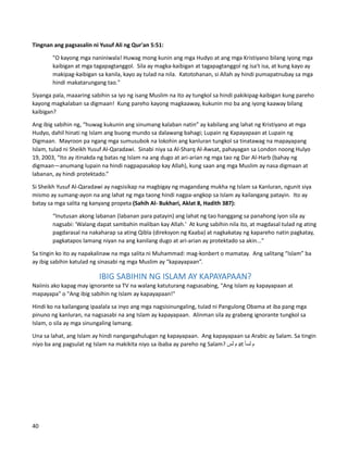 Tingnan ang pagsasalin ni Yusuf Ali ng Qur'an 5:51:
"O kayong mga naniniwala! Huwag mong kunin ang mga Hudyo at ang mga Kristiyano bilang iyong mga
kaibigan at mga tagapagtanggol. Sila ay magka-kaibigan at tagapagtanggol ng isa't isa, at kung kayo ay
makipag-kaibigan sa kanila, kayo ay tulad na nila. Katotohanan, si Allah ay hindi pumapatnubay sa mga
hindi makatarungang tao."
Siyanga pala, maaaring sabihin sa iyo ng isang Muslim na ito ay tungkol sa hindi pakikipag-kaibigan kung pareho
kayong magkalaban sa digmaan! Kung pareho kayong magkaaway, kukunin mo ba ang iyong kaaway bilang
kaibigan?
Ang ibig sabihin ng, “huwag kukunin ang sinumang kalaban natin” ay kabilang ang lahat ng Kristiyano at mga
Hudyo, dahil hinati ng Islam ang buong mundo sa dalawang bahagi; Lupain ng Kapayapaan at Lupain ng
Digmaan. Mayroon pa ngang mga sumusubok na lokohin ang kanluran tungkol sa tinatawag na mapayapang
Islam, tulad ni Sheikh Yusuf Al-Qaradawi. Sinabi niya sa Al-Sharq Al-Awsat, pahayagan sa London noong Hulyo
19, 2003, “Ito ay itinakda ng batas ng Islam na ang dugo at ari-arian ng mga tao ng Dar Al-Harb (bahay ng
digmaan—anumang lupain na hindi nagpapasakop kay Allah), kung saan ang mga Muslim ay nasa digmaan at
labanan, ay hindi protektado.”
Si Sheikh Yusuf Al-Qaradawi ay nagsisikap na magbigay ng magandang mukha ng Islam sa Kanluran, ngunit siya
mismo ay sumang-ayon na ang lahat ng mga taong hindi nagpa-angkop sa Islam ay kailangang patayin. Ito ay
batay sa mga salita ng kanyang propeta (Sahih Al- Bukhari, Aklat 8, Hadith 387):
“Inutusan akong labanan (labanan para patayin) ang lahat ng tao hanggang sa panahong iyon sila ay
nagsabi: 'Walang dapat sambahin maliban kay Allah.' At kung sabihin nila ito, at magdasal tulad ng ating
pagdarasal na nakaharap sa ating Qibla (direksyon ng Kaaba) at nagkakatay ng kapareho natin pagkatay,
pagkatapos lamang niyan na ang kanilang dugo at ari-arian ay protektado sa akin..."
Sa tingin ko ito ay napakalinaw na mga salita ni Muhammad: mag-konbert o mamatay. Ang salitang “Islam” ba
ay ibig sabihin katulad ng sinasabi ng mga Muslim ay “kapayapaan”.
IBIG SABIHIN NG ISLAM AY KAPAYAPAAN?
Naiinis ako kapag may ignorante sa TV na walang katuturang nagsasabing, "Ang Islam ay kapayapaan at
mapayapa" o "Ang ibig sabihin ng Islam ay kapayapaan!"
Hindi ko na kailangang ipaalala sa inyo ang mga nagsisinungaling, tulad ni Pangulong Obama at iba pang mga
pinuno ng kanluran, na nagsasabi na ang Islam ay kapayapaan. Alinman sila ay grabeng ignorante tungkol sa
Islam, o sila ay mga sinungaling lamang.
Una sa lahat, ang Islam ay hindi nangangahulugan ng kapayapaan. Ang kapayapaan sa Arabic ay Salam. Sa tingin
niyo ba ang pagsulat ng Islam na makikita niyo sa ibaba ay pareho ng Salam? ‫م‬
‫لس‬ at ‫م‬
‫لسأ‬
40
 