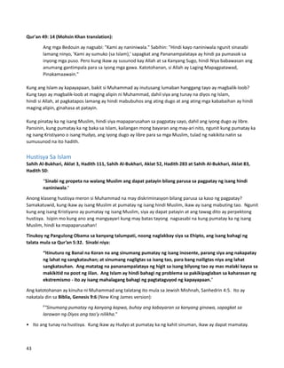 Qur'an 49: 14 (Mohsin Khan translation):
Ang mga Bedouin ay nagsabi: "Kami ay naniniwala." Sabihin: "Hindi kayo naniniwala ngunit sinasabi
lamang ninyo, 'Kami ay sumuko (sa Islam),' sapagkat ang Pananampalataya ay hindi pa pumasok sa
inyong mga puso. Pero kung ikaw ay susunod kay Allah at sa Kanyang Sugo, hindi Niya babawasan ang
anumang gantimpala para sa iyong mga gawa. Katotohanan, si Allah ay Laging Mapagpatawad,
Pinakamaawain."
Kung ang Islam ay kapayapaan, bakit si Muhammad ay inutusang lumaban hanggang tayo ay magbalik-loob?
Kung tayo ay magbalik-loob at maging alipin ni Muhammad, dahil siya ang tunay na diyos ng Islam,
hindi si Allah, at pagkatapos lamang ay hindi mabubuhos ang ating dugo at ang ating mga kababaihan ay hindi
maging alipin, ginahasa at patayin.
Kung pinatay ka ng isang Muslim, hindi siya mapaparusahan sa pagpatay sayo, dahil ang iyong dugo ay libre.
Pansinin, kung pumatay ka ng baka sa Islam, kailangan mong bayaran ang may-ari nito, ngunit kung pumatay ka
ng isang Kristiyano o isang Hudyo, ang iyong dugo ay libre para sa mga Muslim, tulad ng nakikita natin sa
sumusunod na ito hadith.
Hustisya Sa Islam
Sahih Al-Bukhari, Aklat 3, Hadith 111, Sahih Al-Bukhari, Aklat 52, Hadith 283 at Sahih Al-Bukhari, Aklat 83,
Hadith 50:
“Sinabi ng propeta na walang Muslim ang dapat patayin bilang parusa sa pagpatay ng isang hindi
naniniwala.”
Anong klaseng hustisya meron si Muhammad na may diskriminasyon bilang parusa sa kaso ng pagpatay?
Samakatuwid, kung ikaw ay isang Muslim at pumatay ng isang hindi Muslim, ikaw ay isang mabuting tao. Ngunit
kung ang isang Kristiyano ay pumatay ng isang Muslim, siya ay dapat patayin at ang tawag dito ay perpektong
hustisya. Isipin mo kung ano ang mangyayari kung may batas tayong nagsasabi na kung pumatay ka ng isang
Muslim, hindi ka mapaparusahan!
Tinukoy ng Pangulong Obama sa kanyang talumpati, noong naglakbay siya sa Ehipto, ang isang bahagi ng
talata mula sa Qur’an 5:32. Sinabi niya:
“Itinuturo ng Banal na Koran na ang sinumang pumatay ng isang inosente, parang siya ang nakapatay
ng lahat ng sangkatauhan; at sinumang nagligtas sa isang tao, para bang nailigtas niya ang lahat
sangkatauhan. Ang matatag na pananampalataya ng higit sa isang bilyong tao ay mas malaki kaysa sa
makikitid na poot ng iilan. Ang Islam ay hindi bahagi ng problema sa pakikipaglaban sa kaharasan ng
ekstremismo - ito ay isang mahalagang bahagi ng pagtataguyod ng kapayapaan."
Ang katotohanan ay kinuha ni Muhammad ang talatang ito mula sa Jewish Mishnah, Sanhedrin 4:5. Ito ay
nakatala din sa Biblia, Genesis 9:6 (New King James version):
6
"Sinumang pumatay ng kanyang kapwa, buhay ang kabayaran sa kanyang ginawa, sapagkat sa
larawan ng Diyos ang tao'y nilikha."
• Ito ang tunay na hustisya. Kung ikaw ay Hudyo at pumatay ka ng kahit sinuman, ikaw ay dapat mamatay.
43
 