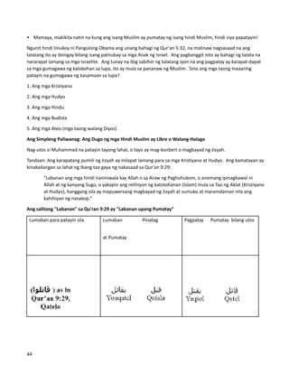 • Mamaya, makikita natin na kung ang isang Muslim ay pumatay ng isang hindi Muslim, hindi siya papatayin!
Ngunit hindi tinukoy ni Pangulong Obama ang unang bahagi ng Qur'an 5:32, na malinaw nagsasaad na ang
talatang ito ay ibinigay bilang isang patnubay sa mga Anak ng Israel. Ang pagbanggit nito ay bahagi ng talata na
nararapat lamang sa mga Israelite. Ang tunay na ibig sabihin ng talatang iyon na ang pagpatay ay karapat-dapat
sa mga gumagawa ng kalokohan sa lupa, ito ay mula sa pananaw ng Muslim. Sino ang mga taong maaaring
patayin na gumagawa ng kasamaan sa lupa?
1. Ang mga Kristiyano
2. Ang mga Hudyo
3. Ang mga Hindu
4. Ang mga Budista
5. Ang mga Ateo (mga taong walang Diyos)
Ang Simpleng Paliwanag: Ang Dugo ng mga Hindi Muslim ay Libre o Walang-Halaga
Nag-utos si Muhammad na patayin tayong lahat, o tayo ay mag-konbert o magbayad ng Jizyah.
Tandaan: Ang karapatang pumili ng Jizyah ay inilapat lamang para sa mga Kristiyano at Hudyo. Ang kamatayan ay
kinakailangan sa lahat ng ibang tao gaya ng nakasaad sa Qur’an 9:29:
"Labanan ang mga hindi naniniwala kay Allah o sa Araw ng Paghuhukom, o anomang ipinagbawal ni
Allah at ng kanyang Sugo, o yakapin ang relihiyon ng katotohanan (Islam) mula sa Tao ng Aklat (Kristiyano
at Hudyo), hanggang sila ay mapuwersang magbayad ng Jizyah at sumuko at maramdaman nila ang
kahihiyan ng nasakop."
Ang salitang "Labanan" sa Qu'ran 9:29 ay "Labanan upang Pumatay"
Lumaban para patayin sila Lumaban Pinatag
at Pumatay
Pagpatay Pumatay bilang utos
44
 