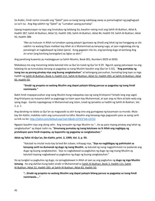 Sa Arabic, hindi namin sinasabi ang "Qatel" para sa isang taong nakikipag-away sa pamamagitan ng paghagupit
sa isa't isa. Ang ibig sabihin ng "Qatel" ay "Lumaban upang pumatay".
Upang mapatunayan na tayo ang tinutukoy ng talatang ito, basahin nating muli ang Sahih Al-Bukhari, Aklat 8,
Hadith 387; Sahih Al-Bukhari, Aklat 52, Hadith 196; Sahih Al-Bukhari, Aklat 84, Hadith 59; Sahih Al-Bukhari, Aklat
92, Hadith 388:
“Ako ay inutusan ni Allah na lumaban upang patayin (gumawa ng Jihad) ang lahat ng tao hanggang sa sila
sabihin na walang Diyos maliban kay Allah at si Muhammad ay kanyang sugo, at iyon nagtatatag sila ng
panalangin at nagbabayad ng Zakat (pera). Kung gagawin nila ito, ang kanilang dugo at kanilang Ang
ari-arian (ang kanilang karangalan) ay ligtas sa akin.”
Ang parehong kuwento ay matatagpuan sa Sahih Muslim, Book 001, Numbers 0029 at 0030.
Mababasa mo ang maraming talata katulad nito sa Qur’an tulad ng Qur’an 9:29. Ngunit upang patunayan na ang
talatang ito ay tumutukoy lamang sa pagpatay sa isang Muslim basahin ang (Qur’an 5:32), “Ang pumatay ng
isang tao ay parang pinatay niya ang buong sangkatauhan” at kailangang parusahan, bumaling lang tayo sa mga
hadith ng Sahih Al-Bukhari, Book 3, Hadith 111; Sahih Al-Bukhari, Aklat 52, Hadith 283; at Sahih Al-Bukhari, Aklat
83, Hadith 50:
"Sinabi ng propeta na walang Muslim ang dapat patayin bilang parusa sa pagpatay ng isang hindi
naniniwala."
Bakit hindi mapaparusahan ang isang Muslim kung nakapatay siya ng isang Kristiyano? Simple lang ang sagot.
Ang Kristiyano ay masama dahil sa pagtanggi sa Islam ayon kay Muhammad, at iyan ang na libre at bale-wala ang
iyong dugo. Ganito napalaganap ni Muhammad ang Islam, tulad ng ipinakita sa hadith ng Sahih Al-Bukhari, Vol.
1, p. 1.
Ang darating na talata sa Qur’an ay magsasabi sa atin kung sino ang gumagawa ng kasamaan sa mundo. Mula
kay Ibn Kathir, makikita natin ang sumusunod na tafsir. Basahin ang kanyang mga pagsasalin para sa iyong sarili
sa link na ito: http://tafsir.com/default.asp?sid=5&tid=13723"tid=13723
Ngayon basahin niyo ang aking salin: Ang isinasalin ng mga Muslim na “...ito ay para niyang pinatay ang lahat ng
sangkatauhan" ay dapat isalin na, "Sinumang pumatay ng isang kaluluwa na Si Allah ang nagbigay ng
proteksyon para hindi mapatay, ay kapareho ng pagpatay sa sangkatauhan.”
Aklat ng Tafsir Al-Qur'an, Ibn Kathir, print. 2, 1999, Vol. 3, p. 93:
"Katulad na iniulat mula kay Sa'eed Bin Jubaer, inihayag niya, "Siya na nagbibigay ng pahintulot sa
kanyang sarili na dumanak ng dugo ng isang Muslim, ay katulad ng isang nagpahintulot na ipadanak ang
dugo ng buong sangkatauhan. Siya na nagbabawal sa pagbuhos ng dugo ng nag-iisang Muslim ay
katulad niyaong nagbabawal sa pagbuhos ng dugo ng buong sangkatauhan.”
Ito ay tungkol sa pagbuhos ng dugo, na ipinagbabawal ni Allah at iyan ay ang pagbuhos ng dugo ng mga Muslim
lamang. Ito ang dahilan kung bakit sinabi ni Muhammad sa Sahih Al-Bukhari, Book 3, Hadith 111; Sahih
Al-Bukhari, Aklat 52, Hadith 283; at Sahih Al-Bukhari, Aklat 83, Hadith 50:
“...Sinabi ng propeta na walang Muslim ang dapat patayin bilang parusa sa pagpatay sa isang hindi
naniniwala...."
45
 
