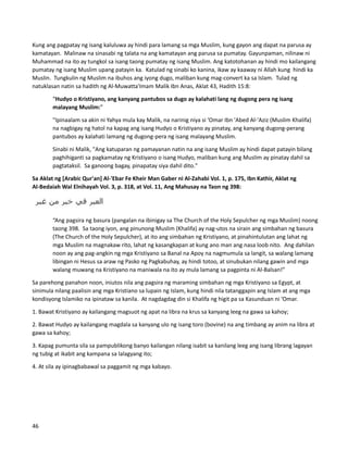 Kung ang pagpatay ng isang kaluluwa ay hindi para lamang sa mga Muslim, kung gayon ang dapat na parusa ay
kamatayan. Malinaw na sinasabi ng talata na ang kamatayan ang parusa sa pumatay. Gayunpaman, nilinaw ni
Muhammad na ito ay tungkol sa isang taong pumatay ng isang Muslim. Ang katotohanan ay hindi mo kailangang
pumatay ng isang Muslim upang patayin ka. Katulad ng sinabi ko kanina, ikaw ay kaaway ni Allah kung hindi ka
Muslin. Tungkulin ng Muslim na ibuhos ang iyong dugo, maliban kung mag-convert ka sa Islam. Tulad ng
natuklasan natin sa hadith ng Al-Muwatta'Imam Malik Ibn Anas, Aklat 43, Hadith 15:8:
“Hudyo o Kristiyano, ang kanyang pantubos sa dugo ay kalahati lang ng dugong pera ng isang
malayang Muslim:”
"Ipinaalam sa akin ni Yahya mula kay Malik, na narinig niya si ‘Omar Ibn 'Abed Al-'Aziz (Muslim Khalifa)
na nagbigay ng hatol na kapag ang isang Hudyo o Kristiyano ay pinatay, ang kanyang dugong-perang
pantubos ay kalahati lamang ng dugong-pera ng isang malayang Muslim.
Sinabi ni Malik, "Ang katuparan ng pamayanan natin na ang isang Muslim ay hindi dapat patayin bilang
paghihiganti sa pagkamatay ng Kristiyano o isang Hudyo, maliban kung ang Muslim ay pinatay dahil sa
pagtataksil. Sa ganoong bagay, pinapatay siya dahil dito."
Sa Aklat ng [Arabic Qur'an] Al-'Ebar Fe Kheir Man Gaber ni Al-Zahabi Vol. 1, p. 175, Ibn Kathir, Aklat ng
Al-Bedaiah Wal Elnihayah Vol. 3, p. 318, at Vol. 11, Ang Mahusay na Taon ng 398:
“Ang pagsira ng basura (pangalan na ibinigay sa The Church of the Holy Sepulcher ng mga Muslim) noong
taong 398. Sa taong iyon, ang pinunong Muslim (Khalifa) ay nag-utos na sirain ang simbahan ng basura
(The Church of the Holy Sepulcher), at ito ang simbahan ng Kristiyano, at pinahintulutan ang lahat ng
mga Muslim na magnakaw rito, lahat ng kasangkapan at kung ano man ang nasa loob nito. Ang dahilan
noon ay ang pag-angkin ng mga Kristiyano sa Banal na Apoy na nagmumula sa langit, sa walang lamang
libingan ni Hesus sa araw ng Pasko ng Pagkabuhay, ay hindi totoo, at sinubukan nilang gawin and mga
walang muwang na Kristiyano na maniwala na ito ay mula lamang sa pagpinta ni Al-Balsan!”
Sa parehong panahon noon, iniutos nila ang pagsira ng maraming simbahan ng mga Kristiyano sa Egypt, at
sinimula nilang paalisin ang mga Kristiano sa lupain ng Islam, kung hindi nila tatanggapin ang Islam at ang mga
kondisyong Islamiko na ipinataw sa kanila. At nagdagdag din si Khalifa ng higit pa sa Kasunduan ni ‘Omar.
1. Bawat Kristiyano ay kailangang magsuot ng apat na libra na krus sa kanyang leeg na gawa sa kahoy;
2. Bawat Hudyo ay kailangang magdala sa kanyang ulo ng isang toro (bovine) na ang timbang ay anim na libra at
gawa sa kahoy;
3. Kapag pumunta sila sa pampublikong banyo kailangan nilang isabit sa kanilang leeg ang isang librang lagayan
ng tubig at ikabit ang kampana sa lalagyang ito;
4. At sila ay ipinagbabawal sa paggamit ng mga kabayo.
46
 