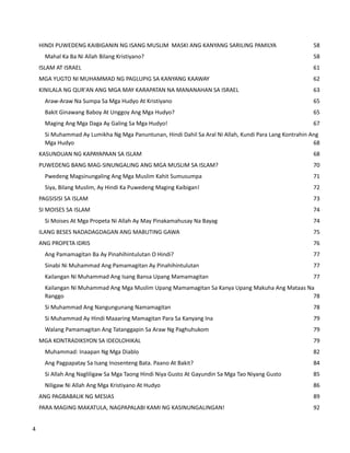 HINDI PUWEDENG KAIBIGANIN NG ISANG MUSLIM MASKI ANG KANYANG SARILING PAMILYA 58
Mahal Ka Ba Ni Allah Bilang Kristiyano? 58
ISLAM AT ISRAEL 61
MGA YUGTO NI MUHAMMAD NG PAGLUPIG SA KANYANG KAAWAY 62
KINILALA NG QUR'AN ANG MGA MAY KARAPATAN NA MANANAHAN SA ISRAEL 63
Araw-Araw Na Sumpa Sa Mga Hudyo At Kristiyano 65
Bakit Ginawang Baboy At Unggoy Ang Mga Hudyo? 65
Maging Ang Mga Daga Ay Galing Sa Mga Hudyo! 67
Si Muhammad Ay Lumikha Ng Mga Panuntunan, Hindi Dahil Sa Aral Ni Allah, Kundi Para Lang Kontrahin Ang
Mga Hudyo 68
KASUNDUAN NG KAPAYAPAAN SA ISLAM 68
PUWEDENG BANG MAG-SINUNGALING ANG MGA MUSLIM SA ISLAM? 70
Pwedeng Magsinungaling Ang Mga Muslim Kahit Sumusumpa 71
Siya, Bilang Muslim, Ay Hindi Ka Puwedeng Maging Kaibigan! 72
PAGSISISI SA ISLAM 73
SI MOISES SA ISLAM 74
Si Moises At Mga Propeta Ni Allah Ay May Pinakamahusay Na Bayag 74
ILANG BESES NADADAGDAGAN ANG MABUTING GAWA 75
ANG PROPETA IDRIS 76
Ang Pamamagitan Ba Ay Pinahihintulutan O Hindi? 77
Sinabi Ni Muhammad Ang Pamamagitan Ay Pinahihintulutan 77
Kailangan Ni Muhammad Ang Isang Bansa Upang Mamamagitan 77
Kailangan Ni Muhammad Ang Mga Muslim Upang Mamamagitan Sa Kanya Upang Makuha Ang Mataas Na
Ranggo 78
Si Muhammad Ang Nangungunang Namamagitan 78
Si Muhammad Ay Hindi Maaaring Mamagitan Para Sa Kanyang Ina 79
Walang Pamamagitan Ang Tatanggapin Sa Araw Ng Paghuhukom 79
MGA KONTRADIKSYON SA IDEOLOHIKAL 79
Muhammad: Inaapan Ng Mga Diablo 82
Ang Pagpapatay Sa Isang Inosenteng Bata. Paano At Bakit? 84
Si Allah Ang Nagliligaw Sa Mga Taong Hindi Niya Gusto At Gayundin Sa Mga Tao Niyang Gusto 85
Niligaw Ni Allah Ang Mga Kristiyano At Hudyo 86
ANG PAGBABALIK NG MESIAS 89
PARA MAGING MAKATULA, NAGPAPALABI KAMI NG KASINUNGALINGAN! 92
4
 