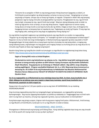 ‘Sinasamo ko sa pangalan ni Allah na ang taong gumawa nitong kasamaan (pagpatay sa alipin), at
hinihiling ko sa pamamagitan ng aking karapatan sa kanya na siya ay tumayo.’ Nanginginig na tumayo
ang bulag sa Propeta. Umupo siya sa harap ng Propeta, at nagsabi: ‘O Apostol ni Allah! Ako ang kanyang
panginoon; lagi ka niyang iniinsulto at pinagsasabihan ng masama. Pinagbawalan ko siya, ngunit hindi
siya tumigil, sinasaway ko siya, ngunit hindi siya tumigil. Mayroon akong dalawang anak na lalaki na
tulad ng mga perlas mula sa kanya, at siya ang aking kasama. Kagabi nagsimula na naman siyang
mang-abuso at mang-insulto sa iyo kaya kumuha ako ng stiletto, nilagay sa tiyan niya, at dinaganan ko
hanggang dumaan sa kanyang tiyan at napatay ko siya.’ Pagkatapos ay sinabi ng Propeta: ‘O ang mga tao
ang maging saksi, walang parusa ang dugo at pagkapatay nitong aliping ina.’”
Ito ang dahilan kung bakit nagkaroon ng malalaking karatula ang mga Muslim sa London na nagsasabing,
“Pugutan ng ulo ang mga nang-insulto sa Propeta," at "Inaangkin ng Islam na ito ay kapayapaan at katarungan!"
Napansin mo ba na hindi man lang inimbestigahan ni Muhammad kung nagsasabi ng totoo ang lalaki o hindi?
Nangangahulugan ito kung nakatira ka sa isang lupain ng Islam at pinatay mo ang iyong alipin, o maging ang
iyong babaeng asawa, ang kailangan mo lang gawin para maging malaya sa anumang parusa ay mag-akusa ka na
ininsulto ang Propeta at ikaw ang magiging isang bayani!
Basahin itong Fatwa ng isang Muslim sheikh na tumutugon sa mga Muslim na nagtatanong kung totoo itong
kwento: http://www.islam.tc/cgi-bin/askimam/ask.pl?q=6491&act=view"act=view
Sagot sa Tanong 6491 mula sa United Kingdom:
Kinukumpirma namin ang katotohanan ng salaysay na ito. Ang dahilan kung bakit walang parusang
ipinataw sa taong pumatay ng babae ay dahil tahasan niyang sinumpaan ang Rasulullah (Sallallaahu
Alayhi Wasallam). Ang gayong tao ay tinatawag na 'Mubaah-uddam', ibig sabihin, kung nakapatay,
walang paghihiganti. (Tingnan ang Badhlul Majhood, Vol. 6, p. 125). Mayroong Ijmaa (consensus) sa
desisyong ito. At Si Allah Ta'ala ang Pinakamahusay na Nakakaalam kay Moulana Muhammad Ibn
Moulana Haroon Abbassommar FACULTY OF SPECIALTY IN HADITH NA-CHECK AT APPROVED: Mufti
Ebrahim Desai.
Ito rin ay nagpapakita na si Muhammad ay mas mahalaga kaysa kay Allah. Sa Islam, kung insultuhin mo si
Allah, bibigyan ka ng tatlong araw para magsisi o dapat kang mamatay, ngunit kung insultuhin mo si
Muhammad, papatayin ka kahit magsisi ka.
Kapag sinipi nila ang Qur'an 5:32 para ipakita sa iyo na ang Islam AY KAPAYAPAAN, ito ay malaking
KASINUNGALINGAN!
Ang sinumang nagsasabing ang Islam ay nangangahulugan ng kapayapaan, ay nagpapakita ng kanyang
kamangmangan. Ang nauuso ngayong katumpakan sa pulitika ay nakabatay sa “magpanggap tayo na hindi natin
alam na ang Islam ay masama, at kung may nagsasabi ng totoo, siya ay inaakusahan na Islamophobic!"
Kung katarungan ang pinag-uusapan, tingnan natin kung paano naging hindi patas si Muhammad , hindi lamang
sa mga Muslim at hindi Muslim, kundi pati na rin sa mga Muslim na lalaki at babae.
MUHAMMAD, ANG DIYOS…
Pinangalanan ni Muhammad ang kanyang sarili bilang Diyos. Kung sakaling nagtataka kayo kung ano ang sinasabi
ko, hindi ba paulit-ulit niyang sinabi na siya ay alipin ng Diyos?
49
 
