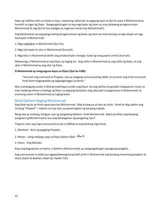 Gaya ng nakikita natin sa talata sa itaas, mayroong nakasulat na pagsang-ayon sa Qur’an para si Muhammad ay
humalili sa lugar ng Diyos. Nangangahulugan na ang mga batas ng Islam ay may dalawang pinagmumulan:
Muhammad at ang Qur’an (na sabagay ay nagmula naman kay Muhammad!).
Ang katotohanan ay ang pangunahing pinagmumulan ng batas ng Islam ay mula lamang sa mga aksyon at mga
talumpati ni Muhammad.
1. Mga pagbigkas ni Muhammad (Qur'an);
2. Mga talumpati at utos ni Muhammad (Sunnah);
3. Mga kilos ni Muhammad (kahit ang pinakasimple o hangal, tulad ng kung paano umihi) (Sunnah).
Maliwanag, si Muhammad at ang Diyos ay naging isa. Ang salita ni Muhammad ay ang salita ng Diyos, at ang
utos ni Muhammad ay ang utos ng Diyos.
Si Muhammad ay nangunguna kaysa sa Diyos (Qur’an 4:80):
"Sinuman ang sumunod sa Propeta, siya ay talagang sumusunod kay Allah; at sinuman ang hindi sumunod,
hindi kami magpapadala ng tagapagtanggol sa kanila."
Mas mahalagang sundin si Muhammad kaysa sundin ang Diyos. Ito ang dahilan kung bakit mapapansin ninyo na
may malaking interes sa bahagi ng Diyos na bigyang-kasiyahan ang seksuwal na pagnanasa ni Muhammad, at
anumang naisin ni Muhammad ay naging batas.
Mula Qathem Naging Muhammad
Ang lahat ng ito ay hindi sapat para kay Muhammad. May kulang pa at iyon ay titulo. Hindi ko ibig sabihin ang
titulong “Propeta”—nakuha na niya iyon sa pamamagitan ng kanyang espada.
Nang siya ay isinilang, binigyan siya ng pangalang Qathem, hindi Muhammad. Bakit pinalitan ang kanyang
pangalan ng Muhammad at ano ang kahalagahan ng pangalang iyon?
Tingnan natin ang mga sumusunod na tao sa Bibliya at ang kanilang mga titulo:
1. Abraham - Ama ng pagiging Propeta;
2. Moses - Isang nakipag-usap sa Diyos (Kalem Allah
3. Hesus - Ang Mesiyas.
Kaya ang bagong tao sa teatro, si Qathem (Muhammad), ay nangangailangan ng bagong pangalan.
Ang sumusunod na talata ay nagpapaliwanag kung bakit pinili ni Muhammad ang kanyang maraming pangalan at
titulo (Sahih Al-Bukhari, Aklat 56, Hadith 732):
52
 