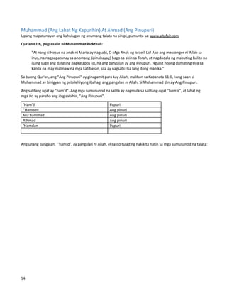 Muhammad (Ang Lahat Ng Kapurihin) At Ahmad (Ang Pinupuri)
Upang mapatunayan ang kahulugan ng anumang talata na sinipi, pumunta sa: www.altafsir.com.
Qur’an 61:6, pagsasalin ni Muhammad Pickthall:
"At nang si Hesus na anak ni Maria ay nagsabi, O Mga Anak ng Israel! Lo! Ako ang messenger ni Allah sa
inyo, na nagpapatunay sa anomang (ipinahayag) bago sa akin sa Torah, at nagdadala ng mabuting balita na
isang sugo ang darating pagkatapos ko, na ang pangalan ay ang Pinupuri. Ngunit noong dumating siya sa
kanila na may malinaw na mga katibayan, sila ay nagsabi: Isa lang itong mahika."
Sa buong Qur'an, ang "Ang Pinupuri" ay ginagamit para kay Allah, maliban sa Kabanata 61:6, kung saan si
Muhammad ay binigyan ng pribilehiyong ibahagi ang pangalan ni Allah. Si Muhammad din ay Ang Pinupuri.
Ang salitang ugat ay "ham'd". Ang mga sumusunod na salita ay nagmula sa salitang-ugat "ham'd", at lahat ng
mga ito ay pareho ang ibig sabihin, "Ang Pinupuri".
‘Ham’d Papuri
“Hameed Ang pinuri
Mu’hammad Ang pinuri
A’hmad Ang pinuri
‘Hamdan Papuri
Ang unang pangalan, "'ham'd", ay pangalan ni Allah, eksakto tulad ng nakikita natin sa mga sumusunod na talata:
54
 