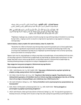 "Pagkatapos maghugas ang propeta, kinukuha ng mga tao ang natitirang tubig at ikinakalat ito sa kanilang
buong mukha...maging sa punto na ang ilan sa mga kasama ng propeta ay nag-aagawan sa kanyang
natirang tubig."
Sahih Al-Bukhari, Aklat 8, Hadith 373: Sahih Al-Bukhari, Aklat 72, Hadith 750:
"Nasaksihan ko si Bilal na dinampot ang natirang tubig na ginamit ng propeta para sa kanya paghuhugas,
at marami sa mga Muslim ang kumukuha ng tubig na iyon at inilalapat ito kanilang mga mukha. Ang
sinumang hindi makakakuha ng tubig nito ay maglalapat ng kahalumigmigan mula sa kamay ng kanyang
kasama para ikalat ito sa kanyang mukha."
Ngayon isipin niyo ito, ang panghugas na tubig ay ang tubig na pinanghuhugas, at kung sakaling hindi niyo alam,
ito ang tubig na ginamit ni Muhammad sa paghuhugas ng mga bahagi ng katawan gaya ng kanyang ari at mga
bayag. Kaya bakit naman naisip ng mga Muslim na ang tubig na ginamit ni Muhammad sa paghuhugas ng
kanyang pribadong bahagi ay isang banal na tubig at magpagpapala sa kanila?
Mga sanggunian kung paano pinagpala ni Muhammad ang mga Muslim:
[1-3 is missing as well as the Arabic Qur'an]
1. 1305 – Sahih Muslim, Vol. 2 p. 947, Hadith 1305. “Ang asawa ni Muhammad ay nag-iipon ng buhok ng
propeta sa tubig, upang maiinom nila ito at pagpalain sila.”
2. 212. Aklat ni Seer Al-A’lam, Vol. 11, p. 212. “Ang Ama ni Abu Hanbal ay nagsabi, “Ang aking Ama ay may
tatlong buhok ng propeta, at hinahalikan niya ito at iniinom ang tubig na pinaghugasan niya nito, at hiniling
niya na ito ay itago sa kanyang libingan, para makaharap niya si Allah kasama nito. “
3. 165. Sahih Al-Bukhari, Bahagi 2, p. 165. “Dati ay hinahalikan namin ang kanyang kamay upang basbasan ng
kanyang balat.”
4. 6181. Aklat ni Al-Mustadrik sa Dalawang Sahih, Vol. 3, p. 589, Hadith 6181. "Dati ay pinagpala sa
pamamagitan ng paghipo ng kaniyang pinagkainan."
5. 145/3. Sahih Muslim, Aklat ng Al-Libas (Damit at Palamuti), Bahagi 3, p. 165. “Ito ang damit ng propeta na
kanyang isinusuot, at itinago namin ito para sa mga may sakit, upang sila ay gumaling sa pamamagitan nito.”
56
 