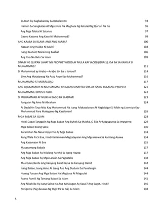 Si Allah Ay Nagbabantay Sa Rebelasyon 93
Hamon Sa Sangkatao At Mga Jinns Na Maghula Ng Katulad Ng Qur'an Na Ito 96
Ang Mga Talata Ni Satanas 97
Gaano Kasama Ang Kaso Ni Muhammad? 99
ANG KAABA SA ISLAM: ANO ANG KAABA? 100
Nasaan Ang Hukbo Ni Allah? 104
Isang Kaaba O Maraming Kaaba! 106
Ang Itim Na Bato Sa Islam 109
SINABI NG QUR’AN LAHAT NG PROPHET-HOOD AY MULA KAY JACOB (ISRAEL). ISA BA SA KANILA SI
MUHAMMAD? 111
Si Muhammad ay Arabo—Arabo din ba si Ismael? 114
Sino Ang Matatawag Na Arab Ayon Kay Muhammad? 116
MUHAMMAD AT MORALIDAD 117
ANG PAGKAMATAY NI MUHAMMAD AY NAGPATUNAY NA SIYA AY ISANG BULAANG PROPETA 121
MUHAMMAD, DIYOS O TAO? 122
SI MUHAMMAD AY NILIKHA BAGO PA SI ADAM! 123
Pangalan Ng Ama Ni Abraham 124
At Dadalhin Tayo Nito Kay Muhammad Na Isang Makasalanan At Nagbibigay Si Allah ng Lisensiya Kay
Muhammad Para Makagawa Ng Kasalanan! 126
MGA BABAE SA ISLAM 128
Hindi Dapat Tanggalin Ng Mga Babae Ang Buhok Sa Mukha, O Sila Ay Mapupunta Sa Impyerno 129
Mga Babae Bilang Saksi 130
Karamihan Na Nasa Impyerno Ay Mga Babae 134
Kung Wala Pa Si Eva, Hindi Kailanman Magtatayalan Ang Mga Asawa Sa Kanilang Asawa 134
Ang Kasamaan Ni Eva 135
Masasamang Babala 137
Ang Mga Babae Ay Nilalang Pareho Sa Isang Hayop 137
Ang Mga Babae Ay Mga Laruan Sa Pagtatalik 138
Mas Kulay Berde Ang Kanyang Balat Kaysa Sa Kanyang Damit 142
Isang Babae, Isang Asno At Isang Aso Ang Dudumi Sa Panalangin 144
Huwag Turuan Ang Mga Babae Na Magbasa At Magsulat 144
Paano Pumili Ng Tamang Babae Sa Islam 145
Ang Nikah Ba Ay Isang Salita Na Ang Kahulugan Ay Kasal? Ang Sagot, Hindi! 146
Polygamy (Pag Aasawa Ng Higit Pa Sa Isa) Sa Islam 148
5
 