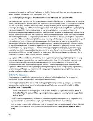 natagpuan niyang wala na ang binata! Pagkatapos ay sinabi ni Muhammad, 'Kung ang taong iyon ay napatay,
walang dalawang bansa ko ang hindi magkasundo sa isa't isa!'”
Ang kwentong ito ay matatagpuan din sa Book of Jwawame' El Fawa'ed, Vol. 6, Hadith 10401:
Pag-aralan natin ang kwentong ito. Ang binatang gustong patayin ni Muhammad ay hindi gumawa ng anumang
krimen. Ang lahat ng mga Muslim, maging ang mga pinuno, ay sumang-ayon na ang taong ito ay isang dakilang
Muslim. Siya ay isang debotong mananampalataya, mapagpakumbaba, tapat, at masipag sa kanyang mga
panalangin. Tinanggap niya si Muhammad bilang propeta ni Allah. Napakabuti niyang Muslim kaya't ang ibang
mga Muslim sa paligid ni Muhammad ay naisip na ang kanyang kabutihan ay nararapat na kilalanin sa
pamamagitan ng pagbanggit sa kanyang pangalan kay Muhammad. Ng siya ay pinatawag upang makipagkita sa
propeta, binati siya ng lalaki nang may kapayapaan. Pagkatapos ng pagpupulong, iniwan niya si Muhammad na
may pagbati ng kapayapaan sa pangalawang pagkakataon at dumiretso sa mosque para magdasal. Iisipin natin
na pupurihin ni Muhammad ang taong ito bilang isang mabuting halimbawa para sa lahat ng mga Muslim, ngunit
ayon sa kuwento, gusto ni Muhammad na siya ay patayin. Bakit? Ang sagot ng lalaking iyon ay nagdulot ng
pagbabanta sa posisyon ni Muhammad bilang huwarang Muslim. Sa napakaikling panahon, napansin at pinuri
ng mga Muslim sa paligid ni Muhammad ang kabanalan ng lalaki. Malinaw na iginagalang nila siya, ngunit si
Muhammad iba ang naging reaksyon. Sa maikling pakikipagpulong ng lalaki sa propeta, siya ay tinanong ng
propeta kung sa tingin niya ay siya ba ang pinakamahusay sa lahat. Kumpiyansa na sumagot ang lalaki, “Sa
pamamagitan ni Allah, oo, ako nga.” Kinawalan ng kapanatagan si Muhammad. Ayaw niyang ikumpara siya sa
kabanalan ng lalaking ito, kaya inutusan niya itong ipapatay.
Ang pagtrato ni Muhammad sa banal na lalaking ito ay nagpapakita ng kanyang pangit na panig. Siya ay isang
propeta ngunit siya ay mas satanikong pag uugali kaysa kabanalan. Kung siya ay banal, bakit niya inutos ang
kamatayan ng isang mabuting mananampalataya na Muslim na sumunod kay Allah at tumanggap kay
Muhammad bilang isang propeta? Hindi lang iyon, bagama't alam niyang iyong binata ay nasa mosque at
nagdarasal, si Muhammad ay patuloy na nagpapadala ng kanyang mga tauhan upang ipapatay ang kabataang
nananampalataya. Matapos ang maraming hindi matagumpay na mga pagtatangka, ang lalaki sa wakas ay
tumakas para iligtas ang kanyang buhay.
Orihinal Na Kasalanan
Pinagtatawanan ng mga Muslim ang Kristiyanismo sa paksa ng "orihinal na kasalanan" at pinupuna ito
samantalang sa Islam, mas naniniwala sila dito kaysa sa Kristiyanismo.
Maraming beses na sinasabi sa atin na hindi tinatanggap ng Islam ang konsepto ng Kristiyano ng orihinal na
kasalanan. Kung iyon ang kaso, paano ipinaliliwanag ng mga Muslim ang sumusunod na hadith ng Sahih
Al-Bukhari, Aklat 77, Hadith 611:
Iniulat ni Abu Huraira: "Sinabi ng Sugo ni Allah: 'Si Adan at Moises ay nagdebate sa isa't isa'. Sinabi ni
Moises kay Adan, ‘Sa Iyo Adan! Ikaw ang aming ninuno na nagpasama ng aming loob at nagpa-alis sa
amin sa langit’”.
• TANDAAN: Maliwanag na nalito si Muhammad sa kaibahan ng Halamanan ng Eden at ng Langit dahil akala
niya si Adan at Eva ay naninirahan sa Langit, bago sila nagkasala at itinaboy mula sa Langit.
• Hindi ba ito ang eksaktong ibig sabihin ng orihinal na kasalanan? Ang mga Muslim ay wala sa langit (Paraiso)
dahil sa kasalanan ni Adan at hindi dahil sa kasalanan ng mga Muslim (Sahih Muslim, Book 016, Hadith
4156):
60
 