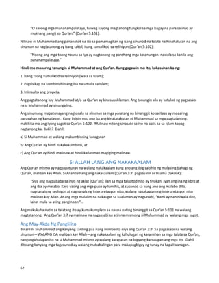 “O kayong mga mananampalataya, huwag kayong magtanong tungkol sa mga bagay na para sa inyo ay
mukhang pangit sa Qur’an.” (Qur’an 5:101):
Nilinaw ni Muhammad ang pananakot na ito sa pamamagitan ng isang sinunod na talata na hinahatulan na ang
sinuman na nagtatanong ay isang taksil, isang tumalikod sa relihiyon (Qur’an 5:102):
"Noong ang mga taong nauna sa iyo ay nagtanong ng parehong mga katanungan. nawala sa kanila ang
pananampalataya."
Hindi mo maaaring tanungin si Muhammad at ang Qur’an. Kung gagawin mo ito, kakasuhan ka ng:
1. Isang taong tumalikod sa relihiyon (wala sa Islam);
2. Pagsisikap na kumbinsihin ang iba na umalis sa Islam;
3. Iniinsulto ang propeta.
Ang pagtatanong kay Muhammad at/o sa Qur’an ay kinasusuklaman. Ang tanungin sila ay katulad ng pagsasabi
na si Muhammad ay sinungaling.
Ang sinumang mapatunayang nagkasala sa alinman sa mga paratang na binanggit ko sa itaas ay maaaring
parusahan ng kamatayan. Kung iisipin mo, ano ba ang kinatatakutan ni Muhammad sa mga pagtatanong,
makikita mo ang iyong sagot sa Qur’an 5:102. Malinaw nitong sinasabi sa iyo na aalis ka sa Islam kapag
nagtanong ka. Bakit? Dahil:
a) Si Muhammad ay walang makumbinsing kasagutan
b) Ang Qur’an ay hindi nakakakumbinsi, at
c) Ang Qur’an ay hindi malinaw at hindi kailanman magiging malinaw.
SI ALLAH LANG ANG NAKAKAALAM
Ang Qur'an mismo ay nagpapatunay na walang nakakaalam kung ano ang ibig sabihin ng malaking bahagi ng
Qur'an, maliban kay Allah. Si Allah lamang ang nakakaalam (Qur’an 3:7, pagsasalin ni Usama Dakdok):
"Siya ang nagpababa sa inyo ng aklat (Qur'an); ilan sa mga taludtod nito ay tiyakan. Iyan ang ina ng libro at
ang iba ay malabo. Kaya yaong ang mga puso ay lumihis, at susunod sa kung ano ang malabo dito,
nagnanais ng sedisyon at nagnanais ng interpretasyon nito, walang nakakaalam ng interpretasyon nito
maliban kay Allah. At ang mga malalim na nakaugat sa kaalaman ay nagsasabi, “Kami ay naniniwala dito,
lahat mula sa ating panginoon.”...
Ang makukuha natin sa talatang ito ay kumukumpleto sa nauna nating binanggit sa Qur’an 5:101 na walang
magtatanong. Ang Qur’an 3:7 ay malinaw na nagsasabi sa atin na mismong si Muhammad ay walang mga sagot.
Ang May-Akda Ng Panglilito
Binaril ni Muhammad ang kanyang sariling paa nang inimbento niya ang Qur’an 3:7. Sa pagsasabi na walang
sinuman—WALANG ISA maliban kay Allah—ang nakakaalam ng kahulugan ng karamihan sa mga talata sa Qur’an,
nangangahulugan ito na si Muhammad mismo ay walang karapatan na bigyang-kahulugan ang mga ito. Dahil
dito ang kanyang mga tagasunod ay walang mababalingan para makapagbigay ng tunay na kapaliwanagan.
62
 
