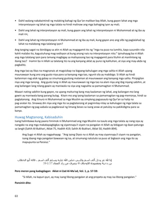 • Dahil walang nakakaintindi ng malaking bahagi ng Qur’an maliban kay Allah, kung gayon lahat ang mga
interpretasyon ng lahat ng mga talata na hindi malinaw ang mga bahaging iyon ay mali;
• Dahil ang lahat ng interpretasyon ay mali, kung gayon ang lahat ng interpretasyon ni Muhammad at ng iba ay
mali rin;
• Dahil ang lahat ng interpretasyon ni Muhammad at ng iba ay mali, kung gayon ano ang silbi ng paglalahad ng
lahat na malabong mga talatang iyon?
Ang tanging sagot na ibinibigay sa atin ni Allah ay magagamit ito ng “mga na puso na lumihis, kaya susundin nila
kahit malabo ito, kagustuhang mag-sedisyon at kung anong nais na interpretasyon nito.” Ipinahayag ba ni Allah
ang mga talatang iyon para lamang magbigay sa malisyosong tao ng magagamit para lituhin at manlinlang ng
ibang tao? Inamin ba ni Allah sa talatang ito na ang kanyang aklat ay puno ng kalituhan, at siya ang may-akda ng
pagkalito.
Ang mga tao ay likas na magnanais at magsisikap na bigyang-kahulugan ang mga salita ni Allah upang
maunawaan kung ano ang gusto niya para sa kanyang mga tao, ngunit sila ay mabibigo. Si Allah ay hindi
kailanman nag-alok ng gabay sa sinumang gustong malaman at maunawaan ang kanyang mga salita. Pinipigilan
niya ang mga tanong. Ang gusto lang ni Allah ay maunawaan ng mga tao na alam niya ang ibig niyang sabihin, at
ang kailangan lang nilang gawin ay maniwala na siya ang nagsalita sa pamamagitan ni Muhammad.
Maaari nating sabihin kung gayon, na upang maituring kang may kaalaman ng lahat, ang kailangan mo lang
gawin ay maniwala kang parang bulag. Kitain mo ang iyong kaalaman sa pamamagitan ng pag-memorya, hindi sa
pagtatanong. Ang itinuro ni Muhammad sa mga Muslim ay simpleng pagsasaulo ng Qur’an sa halip na
pag-aralan ito. Sinaway din niya ang mga ito sa pagtatanong at pagninilay-nilay sa kahulugan ng mga talata sa
pamamagitan ng pag-aabala sa pagdarasal ng limang beses sa isang araw at patuloy na pakikidigma para sa
kanya.
Huwag Magtanong, Kabisaduhin
Isang halimbawa kung paano hinimok ni Muhammad ang mga Muslim na isaulo ang mga talata ay nang siya ay
nangako na ang mga makakapagbigkas ng siyamnapu't siyam na pangalan nI Allah ay bibigyan ng daan patungo
sa langit (Sahih Al-Bukhari, Aklat 75, Hadith 419; Sahih Al-Bukhari, Aklat 50, Hadith 894).
Ang Sugo nI Allah ay nagpahayag: "Ang iyong Diyos na si Allah ay may siyamnapu't siyam na pangalan,
isang daang mga pangalan bawasan ng isa, at sinumang natututo sa puso at bigkasin ang mga ito ay
mapupunta sa Paraiso."
Pero meron pang kadagdagan: Aklat ni Zad Al-Ma'ad, Vol. 1, p. 57-59:
"Si Allah, na kapuri-puri, ay may isang libong pangalan at ang propeta ay may isa libong pangalan."
Pansinin dito:
63
 