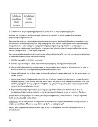 Si Muhammad ay may isang libong pangalan at si Allah naman ay may isang libong pangalan
Malinaw ang intensyon ni Muhammad: Ang pagsasaulo ay mas higit na kanais-nais kay Allah kaysa sa
pagtatanong upang maunawaan.
Kasama sa iba pang mga halimbawa ang pitumpung panuntunan na dapat sundin bago pumasok sa banyo; mga
alituntunin na inilalapat bago magdasal, bago makipagtalik, bago kumain, pagkatapos kumain, at marami pang
ibang alituntunin—lahat ng mga ito para panatilihing abala ang lahat ng mga Muslim sa kanilang buhay sa
pagtatanong ng mga kahangal-hangal katulad ng ano ang halal (pinahihintulutan/naaayon sa batas) at ano ang
haraam (ipinagbabawal) sa ilalim ng batas ng Islam.
Kung nagsasalita ka ng Arabic at nanonood ng mga palabas sa Islamikong TV, maririnig mo ang pinakanakakatawa
at mga nakakatuwang tanong at komento tulad ng:
• Halal ba ang pagbili ng Christian underwear?
• Halal ba ang kumain ng ice cream, na alam nating ideya ng mga walang pananampalataya?
• Ako ay isang babaeng Muslim na may asawa, at mayroon akong anim na anak sa aking asawa. ito ba halal na
halikan ko muna siya o kailangan ko pang hintayin na magsimula siya?
• Noong nakikipagtalik ako sa aking asawa, uminom ako ng kaunting gatas ng kanyang ina. Siya ba ay haraam na
sa akin ngayon?!
• Ako ay isang kaliwete. Nagagawa bang kontrolin ako ni Satanas, kapag kumain ako kasama ba siya, at maging
sa aking pagtulog? (Sahih Muslim, Aklat 23, Hadith 5007): Ang Sugo ni Allah, nawa'y manalangin si Allah para
sa kanya, ay nagsabi: “Huwag kang kumain na gamit ang iyong kaliwang kamay, dahil si Satanas ay kumakain
na gamit ang kanyang kaliwang kamay.”
• Naglakad ako noong isang araw na suot ko lang ay isang sandal dahil nawala ito sa mosque, at ito ay
ipinagbabawal ng propeta na maglakad ng iisa lang ang sapatos. Pupunta ba ako sa impyerno? Tandaan:
Ipinagbabawal na ang isang tao ay kumain gamit ang kanyang kaliwang kamay o lumakad na may isang sandal.
(Sahih Muslim, Aklat 24, Hadith 5234):
Tumatawag: “Ako ay isang Muslim at kung minsan ay nagbabasa ako ng mga libro sa banyo habang ginagawa ko
ang tawag ng kalikasan. Maaari ko bang dalhin ang Qur’an sa loob ng banyo?
Iskolar: Hindi, ang banyo ay isang maruming lugar, at ang Qur’an ay banal. Hindi mo dapat gawin yan. Ito ay
ipinagbabawal;
64
 