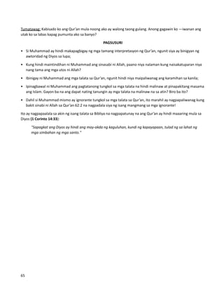 Tumatawag: Kabisado ko ang Qur’an mula noong ako ay walong taong gulang. Anong gagawin ko —iwanan ang
utak ko sa labas kapag pumunta ako sa banyo?
PAGSUSURI
• Si Muhammad ay hindi makapagbigay ng mga tamang interpretasyon ng Qur’an, ngunit siya ay binigyan ng
awtoridad ng Diyos sa lupa;
• Kung hindi maintindihan ni Muhammad ang sinasabi ni Allah, paano niya nalaman kung naisakatuparan niya
nang tama ang mga utos ni Allah?
• Ibinigay ni Muhammad ang mga talata sa Qur’an, ngunit hindi niya maipaliwanag ang karamihan sa kanila;
• Ipinagbawal ni Muhammad ang pagtatanong tungkol sa mga talata na hindi malinaw at pinapakitang masama
ang Islam. Gayon ba na ang dapat nating tanungin ay mga talata na malinaw na sa atin? Biro ba ito?
• Dahil si Muhammad mismo ay ignorante tungkol sa mga talata sa Qur’an, ito marahil ay nagpapaliwanag kung
bakit sinabi ni Allah sa Qur’an 62:2 na nagpadala siya ng isang mangmang sa mga ignorante!
Ito ay nagpapaalala sa akin ng isang talata sa Bibliya na nagpapatunay na ang Qur’an ay hindi maaaring mula sa
Diyos (1 Corinto 14:33):
"Sapagkat ang Diyos ay hindi ang may-akda ng kaguluhan, kundi ng kapayapaan, tulad ng sa lahat ng
mga simbahan ng mga santo."
65
 