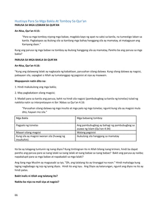 Hustisya Para Sa Mga Bakla At Tomboy Sa Qur’an
PARUSA SA MGA LESBIAN SA QUR'AN
An-Nisa, Qur’an 4:15:
"Para sa mga tomboy niyong mga babae, magdala kayo ng apat na saksi sa kanila, na tumestigo laban sa
kanila. Pagkatapos ay ikulong sila sa kanilang mga bahay hanggang sila ay mamatay, at matagpuan ang
Kaniyang daan."
Kung ang parusa ng mga babae na tomboy ay ikulong hanggang sila ay mamatay, Pareho ba ang parusa sa mga
bakla?
PARUSA SA MGA BAKLA SA QUR'AN
An-Nisa, Qur’an 4:16:
"Kung ang dalawang lalaki ay nagkasala ng kabaklaan, parusahan silang dalawa. Kung silang dalawa ay nagsisi,
pabayaan sila, sapagkat si Allah ay tumatanggap ng pagsisisi at siya ay maawain.
Mapapansin natin dito na:
1. Hindi makukulong ang mga bakla;
2. May pagkakataon silang magsisi;
3. Madali para sa kanila ang parusa, kahit na hindi sila nagsisi (pambubugbog sa kanila ng tsinelas) tulad ng
nakikita natin sa interpretasyon ni Ibn 'Abbas sa Qur'an 4:16:
"Parusahan silang dalawa ng mga insulto at mga palo ng mga tsinelas; ngunit kung sila ay magsisi mula
dito, hayaan mo sila."
Mga Bakla Mga babaeng tomboy
Pagpalo ng tsinelas Ang pambubugbog ay bahagi ng pambubugbog sa
asawa ng Islam (Qu’ran 4:34)
Maaari silang magsisi Walang pagsisisi
Kung sila ay magsisi iwanan sila (huwag ng
insultuhin)
Ikukulong sila hanggang sa mamatay
Ito ba ay talagang tuntunin ng isang diyos? Kung tinitingnan ito ni Allah bilang isang krimen, hindi ba dapat
pareho ang parusa para sa isang lalaki sa isang lalaki at isang babae sa isang babae? Bakit ang parusa ay naiiba;
napakalupit para sa mga babae at napakadali sa mga lalaki?
Ang ilang mga Muslim ay magsasabi sa iyo, "Oh, ang talatang ito ay tinanggal na noon." Hindi mahalaga kung
laging nagbabago ng isip ng iyong diyos. Hindi ito ang isyu. Ang Diyos ay katarungan, ngunit ang diyos na ito ay
hindi patas.
Bakit inalis ni Allah ang talatang ito?
Nakita ba niya na mali siya at nagsisi?
66
 
