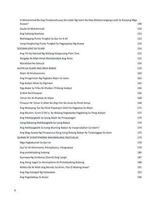 Si Muhammad Ba Ang Pinakamahusay Na Lalaki Ng Islam Na May Makaturangang Loob Sa Kanyang Mga
Asawa? 148
Sauda At Muhammad 150
Ang Salitang Noshoze 153
Mahalagang Punto Tungkol Sa Qur’an 4:34 153
Isang Panghuling Punto Tungkol Sa Pagpapatay Ng Asawa 154
SEKSWALIDAD SA ISLAM 154
Ang Titi Ay Katulad Ng Walang Katapusang Palm Tree 155
Pangako Ni Allah Hindi Manlalambot Ang Penis 155
Moralidad Na Seksual 156
ALIPIN SA ISLAM ANG MGA BABAE 159
Alipin At Kristiyanismo 160
Ang Pinagmulan Ng Pagkaka-Alipin Sa Islam 162
Pag-Aalipin Mula Sa Digmaan 162
Pag-Atake Sa Tribu Ni Khaiber (Tribong Hudyo) 164
Si Bilal Na Ethiopian 166
'Omar Ibn Al-Khattab At Alipin 168
Pinupuri Ni ‘Omar Si Allah Na Ang Itim Na Anak Ay Hindi Kanya 168
Ang Malayang Tao Ay Hindi Papatayin Dahil Sa Pagpatay Sa Alipin 171
Ang Muslim, Sunni O Shi'a, Ay Walang Pagkakaiba Pagdating Sa Pang-Aalipin 172
Ang Pakikipagtalik Sa Iyong Alipin Ay Pinapayagan 174
Isang Babaeng Nakikipagtalik Sa Isang Babae 174
Ang Pakikipagtalik Sa Isang Munting Babae Ay Inaaprubahan Sa Islam!! 174
Ang Mag-Asawa Ng Pinapasuso Pang Isang Batang Babae Ay Tinatanggap Sa Islam 175
QURAN AT SIYENTIPIKONG MAHIMALANG PAGTUKLAS 175
Mga Pagkakamali Sa Qur'an 178
Qur’an At Astronomy, Astrophysics, Heograpiya 179
Ang protektadong bubong 186
Gumawa Ng Simboryo (Dome) Ang Langit 187
Ang Aking Sagot Sa Atmosphere At Protektadong Bubong 188
Nilikha Ba Ni Allah Ang Mundo Sa Anim, Pito O Walong Araw? 191
Ang Pag-Galugad Ng Kalawakan 193
Ang Paglalakbay Sa Bulan 196
6
 
