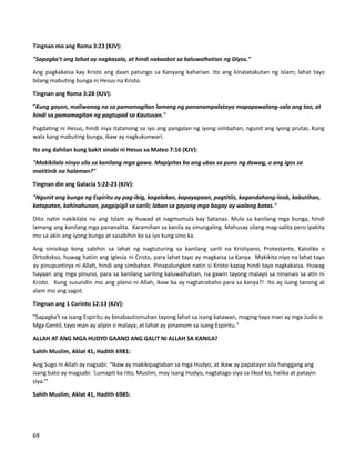Tingnan mo ang Roma 3:23 (KJV):
"Sapagka't ang lahat ay nagkasala, at hindi nakaabot sa kaluwalhatian ng Diyos."
Ang pagkakaisa kay Kristo ang daan patungo sa Kanyang kaharian. Ito ang kinatatakutan ng Islam; lahat tayo
bilang mabuting bunga ni Hesus na Kristo.
Tingnan ang Roma 3:28 (KJV):
"Kung gayon, maliwanag na sa pamamagitan lamang ng pananampalataya mapapawalang-sala ang tao, at
hindi sa pamamagitan ng pagtupad sa Kautusan."
Pagdating ni Hesus, hindi niya itatanong sa iyo ang pangalan ng iyong simbahan, ngunit ang iyong prutas. Kung
wala kang mabuting bunga, ikaw ay nagkukunwari.
Ito ang dahilan kung bakit sinabi ni Hesus sa Mateo 7:16 (KJV):
"Makikilala ninyo sila sa kanilang mga gawa. Mapipitas ba ang ubas sa puno ng dawag, o ang igos sa
matitinik na halaman?"
Tingnan din ang Galacia 5:22-23 (KJV):
"Ngunit ang bunga ng Espiritu ay pag-ibig, kagalakan, kapayapaan, pagtitiis, kagandahang-loob, kabutihan,
katapatan, kahinahunan, pagpipigil sa sarili; laban sa gayong mga bagay ay walang batas."
Dito natin nakikilala na ang Islam ay huwad at nagmumula kay Satanas. Mula sa kanilang mga bunga, hindi
lamang ang kanilang mga pananalita. Karamihan sa kanila ay sinungaling. Mahusay silang mag-salita pero ipakita
mo sa akin ang iyong bunga at sasabihin ko sa iyo kung sino ka.
Ang sinisikap kong sabihin sa lahat ng nagtuturing sa kanilang sarili na Kristiyano, Protestante, Katoliko o
Ortodokso, huwag hatiin ang Iglesia ni Cristo, para lahat tayo ay magkaisa sa Kanya. Makikita niyo na lahat tayo
ay pinupuntirya ni Allah, hindi ang simbahan. Pinapalungkot natin si Kristo kapag hindi tayo nagkakaisa. Huwag
hayaan ang mga pinuno, para sa kanilang sariling kaluwalhatian, na gawin tayong malayo sa ninanais sa atin ni
Kristo. Kung susundin mo ang plano ni Allah, ikaw ba ay nagtatrabaho para sa kanya?! Ito ay isang tanong at
alam mo ang sagot.
Tingnan ang 1 Corinto 12:13 (KJV):
"Sapagka't sa isang Espiritu ay binabautismuhan tayong lahat sa isang katawan, maging tayo man ay mga Judio o
Mga Gentil, tayo man ay alipin o malaya; at lahat ay pinainom sa isang Espiritu."
ALLAH AT ANG MGA HUDYO GAANO ANG GALIT NI ALLAH SA KANILA?
Sahih Muslim, Aklat 41, Hadith 6981:
Ang Sugo ni Allah ay nagsabi: “Ikaw ay makikipaglaban sa mga Hudyo, at ikaw ay papatayin sila hanggang ang
isang bato ay magsabi: 'Lumapit ka rito, Muslim, may isang Hudyo, nagtatago siya sa likod ko, halika at patayin
siya.’”
Sahih Muslim, Aklat 41, Hadith 6985:
69
 