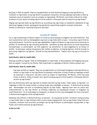 Ang Sugo ni Allah ay nagsabi: “Ang oras ng paghuhukom ay hindi darating hanggang sa ang mga Muslim ay
lumalaban sa mga Hudyo, at ang mga Muslim ay papatayin silang lahat, at kung nagtatago ang Hudyo sa likod ng
isang bato o puno at ang bato o puno ay sumigaw na nagsasabing: 'Oh Muslim, may Hudyo sa likuran ko; halika
at patayin mo siya; ngunit tumawag ang puno hindi sasabihin ni Gharqaad, dahil ito ang puno ng mga Hudyo!"
Maging ang mga bato (bato ng mga Muslim) ay isusumbong ang mga Hudyo na kalalakihan, kababaihan at mga
bata kung magtago sa kanila, upang gawin ng mga Muslim ang kanilang tungkulin at patayin silang lahat. At
tandaan sa talatang ito, mayroong isang puno ng Hudyo!
ISLAM AT ISRAEL
Isa sa mga pinakatanyag na labanan ngayon sa mundo ay ang tinatawag na tunggalian ng Israeli-Palestinian. Ang
alam ng karamihan natin ay nakikipaglaban ang Israel sa mga Arabo dahil sa lupain. Ito ay totoo, ngunit hindi ito
ang buong kuwento. Karamihan ng ang mga nagdedebate tungkol sa hidwaan ay nag-uusap mula sa pananaw na
politikal, at humahanap ng mga solusyong pampulitika. Ipinakikita ng ating mga pinuno sa mundo ang kanilang
kamangmangan sa pamamagitan ng hindi pagpansin ng katotohanan na ang tunggaliang ito ay lampas sa
pulitika. Sa katunayan, walang solusyonpara dito maliban sa digmaan, at tanging digmaan. Hindi ko sinasabi na
gusto kong magkaroon ng digmaan. Sinasabi ko lang ang katotohanan. Tingnan natin ang mga sumusunod na
hadith.
Sahih Muslim, Aklat 41, Hadith 6981:
Ang Sugo ng Allah ay nagsabi, “Ikaw ay makikipaglaban sa mga Hudyo, at ikaw papatayin sila hanggang ang isang
bato ay magsabi, 'Lumapit ka rito, Muslim. May isang Hudyo na nagtatago sa likod ko. Halika at patayin siya.’”
Sahih Muslim, Aklat 41, Hadith 6985:
Ang Sugo ng Allah ay nagsabi, “Ang oras ng paghuhukom ay hindi lalapit hanggang sa Ang mga Muslim ay
lalaban sa mga Hudyo at ang mga Muslim ay papatayin silang lahat, at kung a Hudyo ay nagtatago sa likod
ng isang bato o isang puno, ang bato o puno ay sisigaw na nagsasabing, 'Oh Muslim, narito ang isang
Hudyo sa likod ko. Halika at patayin siya,’ ngunit tumawag ang puno Hindi sasabihin ni Gharqaad, dahil ito
ay puno ng mga Hudyo!’”
Ayon kay Muhammad, kahit ang mga bato ay itataksil ang lahat ng mga Hudyo—lalaki, babae, at mga bata—na
magtatago sa likod nila upang matiyak na walang Hudyo ang makaliligtas sa patayan. Si Muhammad ay walang
awa. Nananawagan siya para sa kumpletong pag-alis ng mga Hudyo. Ngayong alam natin ito, paano tayo
makukumbinsido na ang mga Muslim ay handang maghanap ng mapayapang solusyon sa tunggalian ng
Israeli-Palestinian? Ito ay isang bagay na mangyayari, at walang sinuman ang nakapagpigil nito mula sa panahon
ni Muhammad hanggang sa Araw ng Paghuhukom.
Nakabatay ang relihiyon ni Muhammad base sa kapootan. Ito ang gatong ng Islam. Sinubukan niyang pumanig
sa mga Hudyo laban sa mga Kristiyano dahil umaasa siyang magugustuhan siya ng mga Hudyo. Nang hindi iyon
umepekto, sinubukan niya na kunwari ay kaibigan siya ng mga Kristiyano sa pamamagitan ng pag-atake sa mga
Hudyo, para makuha ang loob ng mga Kristiyano.
Sa Qur'an 5:82:
70
 
