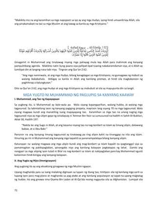 "Makikita mo na ang karamihan sa mga napopoot sa iyo ay ang mga Hudyo, iyong hindi umaanib kay Allah, sila
ang pinakamabait na tao sa mga Muslim at ang tawag sa kanila ay mga Kristiyano."
Ginagamit ni Muhammad ang tinatawag niyang mga pahayag mula kay Allah para mahimok ang kanyang
pampulitikang agenda. Makikita natin kung paano siya pallipat-lipat tuwing nakakaramdaman siya, at si Allah ay
lumilipat din at langing nasa tabi niya. Tingnan ang Qur’an 2:62:
"Ang mga naniniwala, at ang mga Hudyo, bilang karagdagan sa mga Kristiyano, na gumagawa ng mabuti ay
walang ikakabahala. Ibibigay sa kanila ni Allah ang kanilang premyo, at hindi sila magkakaroon ng
paghihirap o kalungkutan.”
Dito sa Qur'an 2:62, ang mga Hudyo at ang mga Kristiyano ay mabubuti at sila ay mapupunta din sa langit.
MGA YUGTO NI MUHAMMAD NG PAGLUPIG SA KANYANG KAAWAY
I. Muhammad, ang Tao ng Kapayapaan
Sa yugtong ito, si Muhammad ay bale-wala pa. Wala siyang kapangyarihan, walang hukbo, at walang mga
tagasunod. Sa labintatlong taon ng kanyang pagiging propeta, mayroon lang siyang 70 na mga tagasunod. Wala
siyang magawa kundi ang manatiling isang mapayapang tao. Karamihan sa mga tao na unang naging mga
tagasunod niya ay mga alipin gaya ng isinalaysay ni ‘Ammar Bin Yasir sa sumusunod na hadith ni Sahih Al-Bukhari,
Aklat 58, Hadith 197:
“Nakita ko ang Sugo ni Allah, at ang kasama niyang tao na nag-konbert sa Islam ay limang alipin, dalawang
babae, at si Abu Bakr."
Pansinin na ang kanyang limang tagasunod ay tinatawag pa ring alipin kahit na tinanggap na nila ang Islam.
Itinuring pa rin ni Muhammad ang kanyang mga kapatid sa pananampalataya bilang kanyang alipin.
Katunayan na walang magawa ang mga alipin kundi ang mag-konbert sa Islam kapalit na ipagtanggol siya sa
pamamagitan ng pakikipaglaban, ipinangako niya ang kanilang kalayaan pagkatapos ng lahat. Ganito ang
nangyari sa mga aliping iyon tulad ni Bilal na nag-konbert sa Islam at nakipaglaban para kay Muhammad ngunit
kailanman hindi binigay ang kanyang kalayaan.
II. Ang Yugto ng Hijra (Immigrasyon)
Ang yugtong ito ay ang eksaktong ginagawa ng mga Muslim ngayon.
Upang maghanda para sa isang malaking digmaan sa lupain ng ibang tao, tinitipon sila ng kanilang mga sarili sa
lupang iyon para mag-plano at maghanda sa pag-atake at ang kanilang populasyon ay sapat na upang magtatag
ng hukbo. Ito ang ginawa nina Osama Bin Laden at Al-Qa'ida noong nagpunta sila sa Afghanistan. Lumipat sila
71
 