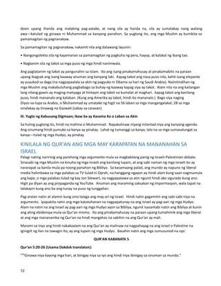 doon upang ihanda ang malaking pag-aatake, at nang sila ay handa na, sila ay sumalakay nang walang
awa—katulad ng ginawa ni Muhammad sa kanyang panahon. Sa yugtong ito, ang mga Muslim ay kumikita sa
pamamagitan ng pagnanakaw.
Sa pamamagitan ng pagnanakaw, nakamit nila ang dalawang layunin:
• Nangongolekta sila ng kayamanan sa pamamagitan ng pagkuha ng pera, hayop, at kalakal ng ibang tao.
• Nagtanim sila ng takot sa mga puso ng mga hindi naniniwala.
Ang pagtatanim ng takot ay pangunahin sa Islam. Ito ang isang pinakamahusay at pinakamabilis na paraan
upang ibagsak ang isang kaaway anuman ang kanyang laki. Kapag takot ang nasa puso nila, kahit isang elepante
ay yuyukod sa daga (na nagpapaalala sa akin ng pagyuko ni Obama sa hari ng Saudi Arabia). Naiintindihan ng
mga Muslim ang makabuluhang pagbabago sa buhay ng kaaway kapag siya ay takot. Alam nila na ang kailangan
lang nilang gawin ay maging matiyaga at hintayin ang takot na kumalat at maghari. kapag takot ang kanilang
puso, hindi mananalo ang kalaban. (Kung ang Amerika ay takot, hindi ito mananalo.) Bago siya naging
Diyos-sa-lupa sa Arabia, si Muhammad ay umatake ng higit na 56 laban sa mga mangangalakal; 28 sa mga
sinalakay ay tinawag na Gazwah (sakay sa caravan).
III. Yugto ng Kabuuang Digmaan; Ikaw ba ay Kasama Ko o Laban sa Akin
Sa huling yugtong ito, hindi na mahina si Muhammad. Napakalinaw niyang inilantad niya ang kanyang agenda.
Ang sinumang hindi yumuko sa kanya ay pinatay. Lahat ng tumanggi sa kanya, lalo na sa mga sumasalungat sa
kanya—tulad ng mga Hudyo, ay pinatay.
KINILALA NG QUR'AN ANG MGA MAY KARAPATAN NA MANANAHAN SA
ISRAEL
Palagi nating naririnig ang parehong mga argumento mula sa magkabilang panig ng Israeli-Palestinian debate.
Sinasabi ng mga Muslim na kinuha ng mga Israeli ang kanilang lupain, at ang sabi naman ng mga Israeli ito ay
nararapat sa kanila mula pa noong panahon ng Bibliya. Sa kasamaang palad, ang mundo ay napuno ng liberal
media halimbawa sa mga palabas sa TV tulad ni Oprah, na hanggang ngayon ay hindi alam kung saan nagmumula
ang kape, o mga palabas tulad ng kay Jon Stewart, na nagpapatawa sa atin ngunit hindi ako sigurado kung ano.
Higit pa diyan ay ang propaganda ng YouTube. Anuman ang maraming saksakan ng impormasyon, wala tapat na
talakayin kung ano ba ang tunay na puso ng tunggalian.
Pag-aralan natin at alamin kung sino talaga ang may-ari ng Israel. Hindi natin gagamitin ang sabi-sabi niya na
argumento. Ipapakita natin ang mga katotohanan na nagpapatunay na ang Israel ay pag-aari ng mga Hudyo.
Alam na natin na ang Israel ay pag-aari ng mga Hudyo ayon sa Bibliya, ngunit isasantabi natin ang Bibliya at kunin
ang ating ebidensya mula sa Qur'an mismo. Ito ang pinakamahusay na paraan upang tumahimik ang mga liberal
at ang mga mananamba ng Qur'an na hindi mangahas na sabihin na ang Qur’an ay mali.
Marami sa inyo ang hindi nakakaalam na ang Qur'an ay malinaw na nagpahayag na ang Israel o Palestine na
iginigiit ng ilan na tawagin ito, ay ang lupain ng mga Hudyo. Basahin natin ang mga sumusunod na sipi:
QUR'AN KABANATA 5
Qur’an 5:20-26 (Usama Dakdok translaton):
"20
Ginawa niya kayong mga hari, at binigay niya sa iyo ang hindi niya ibinigay sa sinuman sa mundo."
72
 
