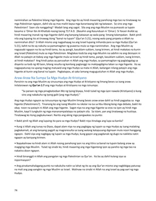 naninirahan sa Palestine bilang mga higante. Ang mga ito ay hindi maaaring parehong mga tao na tinatawag na
mga Palestinian ngayon, dahil sila ay mas maliit kaysa mga karaniwang laki ng katawan. So sino ang mga
Palestinian? Saan sila nanggaling? Madali lang ang sagot. Sila ang ang mga Muslim na pumasok sa lupain
kasama si ‘Omar Ibn Al-Khattab noong taong 717 A.D. (Basahin ang Kasunduan ni ‘Omar.) Si Yasser Arafat ay
hindi maaaring inanak ng mga higante dahil ang kanyang kataasan ay wala pang limang talampakan. Bakit pinili
nila ang lupaing ito at tinawag itong "banal na lupain" (Qur'an 5:21), noong wala pang propeta si Allah na
naninirahan dito? Si Allah mismo ang nagpahayag na ang Israel lupaing inihanda para sa mga Hudyo (Qur'an
5:21), kahit na ito ay nakuha sa pamamagitan ng puwersa mula sa mga naninirahan. Ang mga Muslim ay
nagsasabi ngayon na ito ay hindi tama, ito ay pangit, kasuklam-suklam, isang krimen, at hindi makatao na kunin
ang Israel (Palestine) mula sa mga Palestinian. Maglakas-loob ba ang mga Muslim na sabihin na ang desisyon ni
Allah na patayin at itaboy ang mga higante mula sa Israel ay hindi tama, pangit, kasuklam-suklam, isang krimen,
at hindi makatao? Ang hindi patas ay parusahan ni Allah ang mga Hudyo, sa pamamagitan ng paglalagalag sa
disyerto sa loob ng 40 taon, bilang resulta ng kanilang pagtanggi na makipagdigma laban sa mga higante. Ito ay
nagpapatunay na upang maging matuwid ang mga Hudyo sa mata ni Allah, kailangan nilang patayin ang mga
higante at kunin ang banal na lupain. Pagkatapos, at saka lamang magugustuhan ni Allah ang mga Hudyo.
Araw-Araw Na Sumpa Sa Mga Hudyo At Kristiyano
Pansinin na ang mga Muslim ay sinusumpa ang mga Hudyo at Kristiyano ng limang beses sa isang araw.
Inilalarawan ng Qur'an 1:7 ang mga Hudyo at Kristiyano na mga isinumpa:
"Sa paraan ng mga pinagkalooban Mo ng Iyong biyaya, hindi tulad ng mga iyon nawala (Kristiyano) o kung
sino ang nakakuha ng Iyong galit (ang mga Hudyo)."
Ang mga Hudyo ngayon ay isinusumpa ng mga Muslim limang beses araw-araw dahil sa hindi pagpatay sa mga
higante (Palestinians?). Tinanong ko ang isang Muslim na iskolar na isa sa libu-libong kong mga debate, bakit ito
okay noon na patayin ni Allah ang mga higante. Sagot niya na ang mga higante sa oras na iyon ay hindi mga
Muslim, kaya't tungkulin ng mga mananampalataya na patayin sila. Sa Islam, yan ang tinatawag na hustisya.
Tinatawag ko itong pagkukunwari. Narito ang aking mga pangwakas na punto:
• Bakit pinili ng Allah ang lupaing ito para sa mga Hudyo? Bakit niya itinalaga ang lupa sa kanila?
• Kung si Allah ang tunay na Diyos, dapat alam niya na ang pagbigay ng lupain sa mga Hudyo ay isang malaking
pagkakamali, at ang kanyang pagpili ay magreresulta sa isang walang katapusang digmaan mula noon hanggang
ngayon. Dahil siya ang nagbigay ng lupain sa mga Hudyo, kung gayon ang pagdanak ng dugo na nakikita natin
ngayon ay kaniyang krimen.
• Napakalinaw na hindi alam ni Allah noong panahong iyon na ang titira sa banal na lupain balang araw ay
magiging mga Muslim. Tulad ng sinabi ko, hindi maaaring ang mga higanteng iyon ay pareho ng mga tao na
nakatira doon ngayon.
• Hindi binanggit ni Allah ang pangalan ng mga Palestinian sa Qur'an. Ito ba ay dahil kulang siya sa
inpormasyon?
• Ang pinakamahalagang punto na nakukuha natin sa lahat ng ito ay ang Qur'an mismo ang nagbibigay patunay
na mali ang pag-aangkin ng mga Muslim sa Israel. Malinaw na sinabi ni Allah na ang Israel ay pag-aari ng mga
Hudyo.
74
 