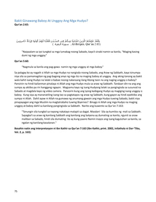 Bakit Ginawang Baboy At Unggoy Ang Mga Hudyo?
Qur'an 2:65:
"Naipaalam sa iyo tungkol sa mga lumabag noong Sabado, kaya't sinabi namin sa kanila, “Maging kasing
dumi ng mga unggoy.”
Qur'an 5:60:
“Nagmula sa kanila ang pag-gawa namin ng mga unggoy at mga baboy.”
Sa palagay ko ay nagalit si Allah sa mga Hudyo na nangisda noong Sabado, ang Araw ng Sabbath, kaya isinumpa
niya sila sa pamamagitan ng pag-bagong anyo ng mga ito na maging baboy at unggoy. Ang aking tanong ay bakit
wala kahit isang Hudyo na lalaki o babae noong nakaraang ilang libong taon na ang naging unggoy o baboy?
Pansinin na hindi kailanman pinalaya ni Allah ang mga Hudyo mula sa araw ng Sabbath. Tandaan din na ang ang
sumpa ay aktibo pa rin hanggang ngayon. Magsama kayo ng isang Hudyong lalaki sa pangingisda sa susunod na
Sabado at magdala kayo ng video camera. Panoorin kung ang iyong kaibigang Hudyo ay magiging isang unggoy o
baboy. Kung siya ay mananatiling isang tao sa pagtatapos ng araw ng Sabbath, kung gayon ay hindi epektibo ang
sumpa ni Allah. Dahil ayaw ni Allah na gumawa ng anumang gawain ang mga Hudyo tuwing Sabado, bakit niya
pinapayagan ang mga Muslim na magtatrabaho tuwing Biyernes? Binago ni Allah ang mga Hudyo na maging
unggoy at baboy dahil sa kanilang pangingisda sa Sabbath. Narito ang kuwento sa Qur’an 7:163:
"Tanungin sila tungkol sa nayong nakatayo malapit sa dagat. Masdan! Sila ay kumilos ng mali sa Sabbath.
Sapagka't sa araw ng kanilang Sabbath ang kanilang ang balyena ay dumating sa kanila, ngunit sa araw
maliban sa Sabado, hindi sila dumating: ito ay kung paano Namin inayos ang isang kaguluhan sa kanila, sa
ngalan ng kanilang kasalanan."
Basahin natin ang interpretasyon ni Ibn Kathir sa Qur’an 7:163 (Ibn Kathir, print. 2002, inilathala ni Dar-'Tiba,
Vol. 2, p. 163):
75
 