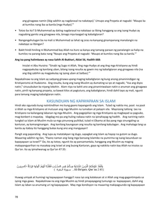 ang ginagawa namin (ibig sabihin ay nagdarasal na nakatayo).’ Umupo ang Propeta at nagsabi: ‘Maupo ka
at kumilos nang iba sa kanila (mga Hudyo).’”
• Totoo ba ito? Si Muhammad ay dating nagdarasal na nakatayo sa libing hanggang sa ang isang Hudyo ay
nagsabing ganito ang ginagawa nila, binago niya kaagad ng kabaligtaran?
• Nangangahulugan ba na mali si Muhammad sa lahat ng oras na kanyang ginampanang manalangin na
nakatayo sa libingan?
• Bakit hindi hiniling ni Muhammad kay Allah na ituro sa kanya ang tamang paraan ng panalangin sa halip na
kumilos na parang bata nang “Naupo ang Propeta at nagsabi: ‘Maupo at kumilos nang iba sa kanila.’”
Ang isa pang halimbawa ay nasa Sahih Al-Bukhari, Aklat 56, Hadith 668:
Iniulat ni Abu Huraira: “Sinabi ng Sugo ni Allah, ‘Ang mga Hudyo at ang Ang mga Kristiyano ay hindi
nagpapakulay ng kanilang uban, bilang isang resulta ay gawin mo ng kabaligtaran ang ginagawa nila (na
ang ibig sabihin ay magpakulay ng iyong uban at balbas).’”
Napakalinaw na ang Islam ay sadyang ginawa upang maging kabaligtaran ng kung anong pinaninindigan ng
Kristiyanismo at Hudaismo. Ang resulta, kung ang isang Muslim ay dumating sa iyo at nagsabi, “Iisa ang diyos
natin,” sinusubukan ka niyang lokohin. Alam niya na kahit ano ang pinaniniwalaan natin o anuman ang ginagawa
natin, pinili ng kanyang propeta, sa bawat kilos at pagtuturo, ang kabaligtaran, hindi dahil tayo ay mali, ngunit
para lamang maging kabaligtaran natin.
KASUNDUAN NG KAPAYAPAAN SA ISLAM
Hindi ako sigurado kung naiintindihan mo kung gaano kapanganib ang Islam. Tulad ng nakita mo, poot na poot
si Allah sa mga Kristiyano at inutusan ang mga Muslim na lumaban at patayin sila. Mayroong tatlong tao na
Kristiyano na kailangang labanan ng mga Muslim. Ang pagpipilian ng mga Kristiyano ay magbayad sa pagsuko,
mag-konbert o mapatay. Idagdag mo pa ang huling nabasa natin na ipinahayag ng hadith. Ang naririnig natin
tungkol sa Islam at Muslim mula sa mga pinunong pulitikal, tulad ni Obama at iba pang mga sinungaling sa
kanluran, ay kamangmangan. Ang kanilang kaungasan ang resulta ng kanilang kabulagan . Ang mahalaga lang sa
kanila ay itaboy ito hanggang bukas kung ano ang mangyayari!
Pangit ang paparating. Ang lupa ay matatakpan ng dugo, sapagkat ang Islam ay hayop na gutom sa dugo.
Maaaring sabihin ng ilan, “Paano naman ang ilang mga bansang Islamiko na pumirma ng isang kasunduan sa
kapayapaan sa Israel?" Oo, ito ay totoo, ngunit ito ay pansamantala, hanggang ang Muslim ay maging
makapangyarihan na masakop ang Israel at ang buong Kanluran, gaya ng nakikita natin kay Allah na iniutos sa
Qur’an. Ito ay ipinaliwanag sa Qur'an 47:35:
Huwag umiyak at humingi ng kapayapaan hangga't nasa iyo ang kalakasan at si Allah ang mag-gagantimpala sa
iyong mga gawa. Napakalinaw na ang mga Muslim ay hindi pinapayagang tumungo sa kapayapaan, dahil ang
Islam ay laban sa anumang uri ng kapayapaan. May mga kondisyon na maaaring makipagsundo ng kapayapaan
78
 