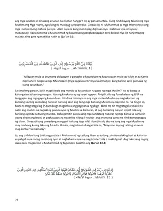 ang mga Muslim, at sinasang-ayunan ito ni Allah hangga't ito ay pansamantala. Kung hindi kayang talunin ng mga
Muslim ang Mga Hudyo, ayos lang na makipag-sunduan sila. Ginawa ito ni Muhammad sa mga Kristiyano at ang
mga Hudyo noong mahina pa siya. Alam niya na kung makikipag-digmaan siya, matatalo siya, at siya ay
mapapatay. Kaya pumirma si Muhammad ng kasunduang pangkapayapaan pero binawi niya ito nang maging
malakas siya gaya ng makikita natin sa Qur'an 9:1:
"Kalayaan mula sa anumang obligasyon o pangako o kasunduan ng kapayapaan mula kay Allah at sa Kanya
mensahero tungo sa mga Mushrikeen (mga pagano at Kristiyano at Hudyo) kung kanino kayo gumawa ng
isang kasunduan."
Sa simpleng paraan, bakit magtitiwala ang mundo sa kasunduan na gawa ng mga Muslim? Ito ay batay sa
kahangalan at kamangmangan. Ito ang kinakaharap ng Israel ngayon. Pinipilit sila ng Pamahalaan ng USA na
tanggapin ang mga gayong kasunduan. Hindi na nalalayo na ang mga Iranian Muslim ay magkakaroon ng
kanilang sariling sandatang nuclear, na kung saan ang ilang mga bansang Muslim ay mayroon na. Sa tingin ko,
hindi na magtatagal ng 25 taon bago magsimula ang pagdanak ng dugo. Hindi na rin magtatagal at makikita
natin ang mabilis na paglaki ng populasyon ng Muslim sa Kanluran, at pag dumating na iyan ipipilit nila ang
kanilang agenda sa buong mundo. Baka gamitin pa nila ang mga sandatang nuklear ng mga bansa sa kanluran
upang sirain ang Israel, at pagkatapos ay maaari na nilang i-nuclear ang anumang bansa na hindi tumatanggap
ng Islam. Sinasabi kong puwedeng mangyari ito kung kaya nila! Kumbinsido ako na kung ang mga Muslim ay
may hukbong kasing lakas ng Estados Unidos, magbabanta kaagad sila na, "Mayroon kayong tatlong araw na
mag-konbert o mamatay".
Ito ang dahilan kung bakit nagpadala si Muhammad ng tatlong liham sa tatlong pinakamalaking hari at kaharian
sa paligid niya noong panahong iyon at nagbabanta siya na mag-konbert sila o makidigma! Ang takot ang naging
daan para magkaroon si Muhammad ng tagumpay. Basahin ang Qur'an 8:12:
79
 