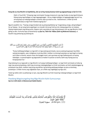 Kung ako ay may Muslim na kapitbahay, ako ay turing niyang kaaway tulad ng pagpapahayag sa Qur’an 5:51:
(Salin ni Yusuf Ali): "O kayong mga naniniwala! Huwag mong kunin ang mga Hudyo at ang mga Kristiyano
bilang iyong mga kaibigan at mga tagapagtanggol. Sila ay magka-kaibigan at tagapagtanggol ng isa't isa,
at kung kayo ay makipag-kaibigan sa kanila, kayo ay tulad na nila. Katotohanan, si Allah ay hindi
pumapatnubay sa mga hindi makatarungang tao."
Ngunit sasabihin mo, “Tuwing umaga binabati ako ng aking kapitbahay ng "magandang umaga, aking kaibigan".
Ito ay Taqiyya. Ito ay isang kasinungalingan na sinasabi nila kung hindi pa sila makapangyarihan at malakas.
Upang mapatunayan ang aking punto, tingnan natin ang talata at ang interpretasyon nito ng mga Muslim; hindi
galing sa akin. Pumunta tayo sa komentaryo ng Qur'an, Tafsir Ibn 'Abbas (Salin ng Mokrane Guezzou), at
basahin ang paliwanag ng talatang ito:
"Kung makikipag-kaibigan sa mga kafir at mga walang paniniwala, siya ay walang kaugnayan kay Allah,
walang karangalan, awa o kaligtasan mula kay Allah; maliban na lamang kung kayo ay nag-iingat sa inyong
sarili laban sa kanila, iwasan ninyo sila hanggat maari, pero gumawa ng mga hakbang para sa inyong
ikakaligtas sa pamamagitan ng pagsasalita sa mabait na paraan sa kanila, kahit ang inyong puso ay
kinapopootan ito."
Ang talatang ito ay nagsasabi sa mga Muslim na huwag makikipag-kaibigan sa mga hindi naniniwala sa halip ng
mga may pananampalataya, dahil ang sinumang makipagkaibigan sa hindi naniniwala, ay hindi nakakatanggap ng
proteksyon kay Allah, maliban lang kung ang dahilan ng kanilang pakikipag-kaibigan ay para sa kanilang
proteksyon. Si Allah mismo ang nagbabala niyan, at si Allah ang nagbibigay ng mga utos.
Tulad ng nakita natin sa paliwanag na iyan, ang mga Muslim ay hindi maaaring makipag-kaibigan sa mga hindi
Muslim.
Pwedeng Magsinungaling Ang Mga Muslim Kahit Sumusumpa
Qur’an 2:225 (Salin ni Muhammad Habib Shakir):
81
 