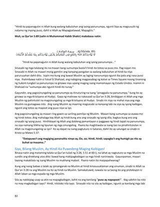 "Hindi ka papanagutin ni Allah kung walang kabuluhan ang iyong panunumpa, ngunit Siya ay magsusulit ng
natamo ng inyong puso, dahil si Allah ay Mapagpatawad, Mapagtiis."
Muli, sa Qur’an 5:89 (salin ni Muhammad Habib Shakir) mababasa natin:
"Hindi ka papanagutin ni Allah kung walang kabuluhan ang iyong panunumpa..."
Sinasabi ng mga talatang ito na maaari kang sumumpa basta't hindi ito totoo sa puso mo. Pag-isipan mo.
Sinasabi ni Allah na maaari mong gamitin ang kanyang pangalan sa walang kabuluhan at hindi ka niya
parurusahan dahil dito. Isipin mo kung ang bawat Muslim ay laging nanunumpa ngunit iba pala ang nasa puso
niya. Ihalimbawa natin si Faisal Si Shahzad, ang nabigong magpasabog ng kotse sa Times Square noong tinanong
ng hukom tungkol sa panunumpa na ginawa niya upang maging isang mamamayan ng Estado Unidos. Inamin ni
Shahzad na "sumumpa ako ngunit hindi ito tunay."
Gayundin, ang pagsisinungaling sa panunumpa ay itinuturing na isang "pinagpala na panunumpa," kung ito ay
ginawa sa mga Kristiyano at Hudyo. Gaya ng malinaw na nakasaad sa Qur'an 3:28, binibigyan ni Allah ang mga
Muslim ng pahintulot na magsinungaling sa mga Kristiyano at Hudyo. Sinabi rin niya na mahal niya ang mga
Muslim na gumagawa nito. Ang isang Muslim ay maaring magsasabi sa kanyang labi na siya ay iyong kaibigan,
ngunit ang totoo ay mapoot ang puso niya sa iyo.
Ang pagsisinungaling ay maaari ring gawin sa sariling pamilya ng Muslim. Maaari kang sumumpa sa asawa mo
ng hindi totoo. Ang mahalaga kay Allah ay hindi kung ano ang sinasabi ng iyong dila, bagkus kung ano ang
sinasabi ng iyong puso. Hinihikayat ng Allah ang dobleng pamantayan o paggawa ng hindi tapat na panunumpa,
na siya namang lilikha ng lipunan ng mga sinungaling. Paano ka magtitiwala sa isang tao na pinahintulutan ni
Allah na magsinungaling sa iyo? Ito ay dapat na isang pagtuturo ni Satanas, dahil ito ay salungat sa sinabi ni
Kristo sa Mateo 5:37:
“Datapuwa't ang magiging pananalita ninyo ay, Oo, oo; Hindi, hindi; sapagka't ang humigit pa rito ay
buhat sa masama..”
Siya, Bilang Muslim, Ay Hindi Ka Puwedeng Maging Kaibigan!
Binasa natin ang maraming talata sa Qur’an tulad ng 3:28, 5:51 at 60:1, na lahat ay nagtuturo sa mga Muslim na
sundin ang direktang utos dito: bawal kang makipagkaibigan sa mga hindi naniniwala. Gayunpaman, maaari
tayong makakilala ng isang Muslim na mukhang mabait. Paano natin ito maipapaliwanag?
Kung ang isang babae o lalaki ay ipinanganak na Muslim at hindi kinasusuklaman ang sinuman, sinabi ni Allah sa
Qur’an 3:28 na ang Muslim na ito ay hindi na Muslim. Samakatuwid, nawala na sa taong ito ang proteksyon ni
Allah laban sa mga espada ng mga Muslim.
Sila ay nakikipag-usap sa atin na mapagkaibigan, kahit na ang kanilang "puso ay napopoot!". Ibig sabihin ba nito
na may magkaibigan tayo? Hindi, niloloko nila tayo. Sinasabi nila na sila ay kaibigan, ngunit sa kanilang mga labi
82
 