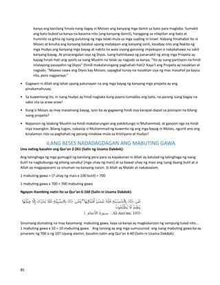 kanya ang kanilang hinala nang ilagay ni Moises ang kanyang mga damit sa bato para maglaba. Sumakit
ang bato bukod sa kanya na kasama nito (ang kanyang damit), hanggang sa nilapitan ang bato at
huminto sa gitna ng isang pulutong ng mga lalaki mula sa mga supling ni Israel. Habang hinahabol ito ni
Moses at kinuha ang kanyang balabal upang matakpan ang kanyang sarili, kasabay nito ang Nakita ng
mga Hudyo ang kanyang mga bayag at nakita na wala siyang ganoong impeksyon o nakakahawa na sakit
kanyang bayag. At pinarangalan siya ng Diyos. Isang halimbawa ng pananakit ng ating mga Propeta ay
kapag hinati-hati ang spoils sa isang Muslim na lalaki ay nagsabi sa kanya, “Ito ay isang partisyon na hindi
nilalayong pasayahin ng Diyos” (hindi makatarungang paghahati-hati)! Kaya't ang Propeta ay nasaktan at
nagsabi, “Maawa nawa ang Diyos kay Moises, sapagkat tunay na nasaktan siya ng mas masahol pa kaysa
rito, pero nagparaya.”
• Gagawin ni Allah ang lahat upang patunayan na ang mga bayag ng kanyang mga propeta ay ang
pinakamahusay;
• Sa kuwentong ito, ni isang Hudyo ay hindi nagtaka kung paano tumakbo ang bato, na parang isang bagay na
saksi sila sa araw-araw!
• Kung si Moses ay may masamang bayag, iyon ba ay gagawing hindi siya karapat-dapat sa posisyon na bilang
isang propeta?
• Napansin ng lalaking Muslim na hindi makatarungan ang pakikitungo ni Muhammad, at ganoon nga na hindi
niya inaangkin. Bilang tugon, nakaisip si Muhammad ng kuwento ng ang mga bayag ni Moses, ngunit ano ang
kinalaman nito sa paghahati ng perang ninakaw mula sa Kristiyano at Hudyo?
ILANG BESES NADADAGDAGAN ANG MABUTING GAWA
Una nating basahin ang Qur'an 2:261 (Salin ng Usama Dakdok):
Ang talinghaga ng mga gumugol ng kanilang pera para sa kapakanan ni Allah ay katulad ng talinghaga ng isang
butil na nagbubunga ng pitong sanabul [mga uhay ng mais] at sa bawat uhay ng mais ang isang daang butil at si
Allah ay magpaparami sa sinuman na kanyang naisin. Si Allah ay Malaki at nakakaalam.
1 mabuting gawa = (7 uhay ng mais x 100 butil) = 700
1 mabuting gawa x 700 = 700 mabuting gawa
Ngayon ihambing natin ito sa Qur’an 6:160 (Salin ni Usama Dakdok):
Sinumang dumating na may kasamang mabuting gawa, kaya sa kanya ay magkakaroon ng sampung tulad nito...
1 mabuting gawa x 10 = 10 mabuting gawa. Ang tanong ay ang mga sumusunod: ang isang mabuting gawa ba ay
pinarami ng 700 o ng 10? Upang alamin, basahin natin ang Qur’an 4:40 (Salin ni Usama Dakdok):
85
 
