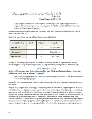 “Katiyakang hindi tatratuhin ni Allah nang hindi makatarungan kahit ang bigat ng pinakamaliit na
langgam. At kung mayroong anumang mabuting gawa, dodoblehin niya ito, at bibigyan niya mula sa
kanyang sarili ng isang dakilang sahod.”
Ayon sa talatang ito, dodoblehin ni Allah ang gantimpala, kung kaya't pararamihin ang mabubuting gawa ng 2.
Hindi 10 at lalong hindi 700.
Ibuod natin ang patnubay ng mga talatang ito sa sumusunod na tsart:
Sa tingin ko, kailangang pag-isipang muli ni Allah kung paano niya sa wakas ay gagantimpalaan ang mga
mabubuting gawa upang magkaroon ng malinaw na pang-unawa nang walang kalituhan at kontradiksyon.
ANG PROPETA IDRIS
Qur’an 56: (Pinagmulan: Louis Ginzberg, Legends of the Jews, [The Jewish Publication Society of America,
Philadelphia, 1909], Tomo IV, Kabanata V: Solomon):
Higit pa rito, binanggit sa Aklat ang kaso ni Idris: siya ay isang matapat na tao na may katapatan sa puso
at mula sa isang pagiging propeta.
Ipagpatuloy natin ang pagbabasa at makikita mo kung paanong ang Qur’an ay magkapareho sa mga Alamat ng
mga Hudyo:
“Pagkaraan ng ilang panahon, nakatanggap si Solomon ng liham mula kay Adares, ang hari ng Arabia. Nakiusap
siya sa haring Judio na iligtas ang kanyang lupain mula sa isang masamang espiritu, na gumagawa ng malaking
kasamaan, at hindi mahuli at hindi na makapinsala pa, sapagkat siya ay nagpakita sa anyong hangin. Ibinigay ni
Solomon ang kanyang mahiwagang singsing at isang bote ng balat sa isa sa kanyang mga alipin, at ipinadala siya
sa Arabia. Nagtagumpay ang mensahero sa pagkulong sa espiritu sa bote. Pagkaraan ng ilang araw, nang
pumasok si Solomon sa Templo, hindi siya gaanong nagulat nang makita ang isang bote na lumakad patungo sa
kanya, at yumukod nang may paggalang sa kanyang harapan; ito ay ang bote kung saan ang espiritu ay isinara.
Ang parehong espiritung ito ay minsang naglingkod kay Solomon. Sa tulong ng mga demonyo, nagtaas siya ng
86
 