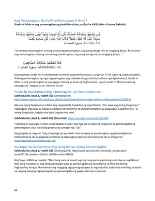 Ang Pamamagitan Ba Ay Pinahihintulutan O Hindi?
Sinabi ni Allah na ang pamamagitan ay pinahihintulutan, sa Qur’an 4:85 (Salin ni Usama Dakdok):
“Sinumang namamagitan sa isang mabuting pamamagitan, ang isang bahagi nito ay magiging kanya. At sinuman
ang namamagitan sa isang masamang pamamagitan, ang isang bahagi nito ay magiging kanya...”
Gayunpaman, sinabi rin ni Muhammad na HINDI ito pinahihintulutan, sa Qur’an 74:48 (Salin ng Usama Dakdok):
Walang pamamagitan ng mga tagapamagitan ang makakatulong sa kanila (sa Araw ng Paghuhukom). Sinabi ni
Allah na ang pamamagitan ay papayagan lamang sa Araw ng Paghuhukom, ngunit sinabi ni Muhammad ang
kabaligtaran. Palagay ko ay malinaw na ito!
Sinabi Ni Muhammad Ang Pamamagitan Ay Pinahihintulutan
Sahih Muslim, Book 1, Hadith 352 (Direktang link:
http://www.searchtruth.com/book_display.php?book=001&translator=2&start=0&number=0352#0352
Ako ang iyong Panginoon (si Allah ang nagsasalita). Sasabihin ng mga Muslim, "Oo, ikaw ang aming Panginoon."
Pagkatapos ang tulay ay itatayo sa ibabaw ng Impiyerno at ang pamamagitan ay papayagan. Sasabihin nila, "O
aming Panginoon, ingatan mo kami, ingatan mo kami."
Sahih Muslim, Book 1, Hadith 369 (Direct link: https://sunnah.com/muslim/1/378)
Tinanong ko ang Sugo ni Allah, kung ilalabas ni Allah ang mga tao sa Apoy ng impiyerno sa pamamagitan ng
pamamagitan. Siya, na bilang propeta ay sumagot ng: “Oo.”
Ang propeta ay nagsabi, "Ang ilang mga tao ay aalisin mula sa Apoy sa pamamagitan ng pamamagitan ni
Muhammad at sila ay papasok sa Paraiso at tatawaging mga (Al-Jahannamiyin) Tao sa Impiyerno.
https://sunnah.com/bukhari/81/155
Kailangan Ni Muhammad Ang Isang Bansa Upang Mamamagitan
Sahih Muslim, Book 1, Hadith 385 (Direktang link: http://www.searchtruth.com/book_display.php?
book=001&translator=2&start=385&number=0385):
Ang Sugo ni Allah ay nagsabi, "Mayroong para sa bawat sugo ng isang panalangin kung saan siya ay nagdarasal.
Nais kong mailigtas ko ang aking panalangin para sa pamamagitan ng aking bansa sa Araw ng Muling
Pagkabuhay. Kung si Muhammad ang magiging tagapamagitan para sa mga Muslim, bakit niya hinihiling sa kanila
na maging kanyang tagapamagitan sa pamamagitan ng pagdarasal para sa kanya?
88
 
