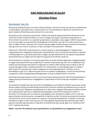 ANG PANLILINLANG NI ALLAH
Christian Prince
PAUNANG SALITA
Bilang isang Arabong Kristiyano na lumaki sa Gitnang Silangan, natutunan ko kung ano ang tunay na katotohanan
sa pamamagitan ng aking karanasan. Ang katotohanan ay maaaring ibahagi sa mga aklat at mga dokumento
ngunit walang maihahambing sa pamumuhay nito sa araw-araw.
Noong bata pa ako noong ako ay nag aaral pa, sinabihan ako ng aking mga gurong Muslim habang ako ay nasa
silid-aralan na kahit sinong hindi Muslim, ay marumi. Binigyan ako ng guro ng kanyang sariling patunay, na
kinuha diretso mula sa Qur’an, na ang lahat ng mga Hudyo ay mga baboy o mga unggoy: “Sabihin kung sasabihin
ko sa iyo ang tungkol sa isang kasamaan bilang paghatol mula kay Allah, ang nag-iisa na aling sinumpa siya ni
Allah, at nagalit sa kanila, at ginawa mula sa kanila ang mga unggoy at baboy ang mga sumasamba sa kasamaan;-
ang mga ito ay mas masama sa posisyon, at higit na panligaw sa tamang landas!” Al-Maeda,
Kabanata # 5, Talata # 60). Sa ganitong kultura, mayroon kang isa sa dalawang pagpipilian: magpasya kang
maging bahagi nito o magdesisyon kang hanapin ang katotohanan. Sino sa mundo ang maniniwala na ang Diyos
na Makapangyarihan ay ginawang mga baboy at unggoy ang mga Hudyo dahil sila ay nangisda noong Sabado?
Ang kwentong iyon ay nagdaan para tanungin ko kung gaano ba ka-lehitimo ng Qur’an.
Hindi makatwiran na ang Allah, na sinasabi ng mga Muslim ay pinaka-makatarungang diyos, ay gagawing baboy
at unggoy ang isang tao dahil lang sa pagsisikap na mapakain ang kanyang mga anak. Lalo na pagkatapos kong
mabasa ang interpretasyon ng kuwento na nagsasaad na sinadya ni Allah ang mga isda na mawala sa loob ng
isang buong linggo maliban sa Sabado kung kailan ito muling lumitaw. Ito ay nangangahulugan na sinadya ni
Allah na gutumin ang mga Hudyo, bukod sa pagpaparusa sa kanilang pagsisikap na mabuhay, na ito ay
kontradiksyon sa Qur’an 5:3 “Ngunit kung ang sinuman ay napilitan sa pagkagutom, na wala naming intensiyon
sa pagsuway, si Allah ay talagang laging Mapagpatawad, at tunay na Maawain (Salin ni Yusuf Ali).
Maraming tanong ang pumasok sa isip ko simula ng marinig ko ang kwentong iyon. Bakit hindi gawing baboy at
unggoy ang mga mamamatay-tao, manggagahasa at magnanakaw sa halip na ang mga mangingisda sa isang
Sabado?
Ito ang dahilan kung bakit ako nag-aral ng Islam at karagdagan pa ay masagot ko ang lahat ng akusasyon ng mga
Muslim tungkol sa aking paniniwala bilang isang Kristiyano. Binasa ko ang lahat ng mababasa ko para matuto at
turuan ang aking sarili. Pagkatapos ng gradwasyon ko sa high school, nagpasya akong mag-aral ng Batas ng Islam
para maging karapat-dapat ako na magtrabaho bilang abogado o hukom kahit saang Islamic estado. Sa
katunayan, hindi ang mga antas na natapos ko ang nagbigay sa akin ng kaalaman tungkol sa Islam, kundi ang
pagsusumikap ko, ng maraming taon, ng pagsaliksik sa mga libro ng Islam. Dumating ang isang punto kung saan
naramdaman ko na oras na para ipaalam ko sa mga tao, sa tulong ng aking kaalaman, na ipaalam sa lahat ang
katotohanan tungkol sa Islam. Sana kung sino man ang magbabasa ng parehong aklat ng Panlilinlang ni Allah1
,
gayundin ang aking mga darating pa na mga aklat, ay makakahanap kayo ng mga sagot na sa “politika ay hindi
tama” sa gayong mga tanong.
Bibliya - Juan 8:32 “At malalaman ninyo ang katotohanan, at ang katotohanan ay magpapalaya sa inyo.”
8
 