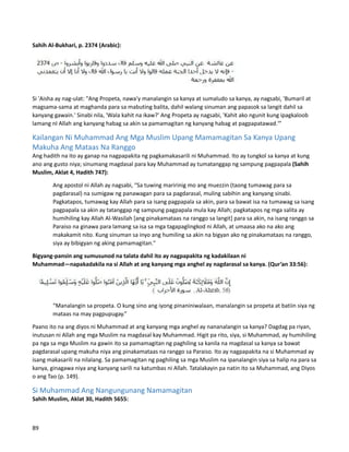 Sahih Al-Bukhari, p. 2374 (Arabic):
Si 'Aisha ay nag-ulat: "Ang Propeta, nawa'y manalangin sa kanya at sumaludo sa kanya, ay nagsabi, 'Bumaril at
magsama-sama at maghanda para sa mabuting balita, dahil walang sinuman ang papasok sa langit dahil sa
kanyang gawain.' Sinabi nila, 'Wala kahit na ikaw?' Ang Propeta ay nagsabi, 'Kahit ako ngunit kung ipagkaloob
lamang nI Allah ang kanyang habag sa akin sa pamamagitan ng kanyang habag at pagpapatawad.'”
Kailangan Ni Muhammad Ang Mga Muslim Upang Mamamagitan Sa Kanya Upang
Makuha Ang Mataas Na Ranggo
Ang hadith na ito ay ganap na nagpapakita ng pagkamakasarili ni Muhammad. Ito ay tungkol sa kanya at kung
ano ang gusto niya; sinumang magdasal para kay Muhammad ay tumatanggap ng sampung pagpapala (Sahih
Muslim, Aklat 4, Hadith 747):
Ang apostol ni Allah ay nagsabi, “Sa tuwing maririnig mo ang muezzin (taong tumawag para sa
pagdarasal) na sumigaw ng panawagan para sa pagdarasal, muling sabihin ang kanyang sinabi.
Pagkatapos, tumawag kay Allah para sa isang pagpapala sa akin, para sa bawat isa na tumawag sa isang
pagpapala sa akin ay tatanggap ng sampung pagpapala mula kay Allah; pagkatapos ng mga salita ay
humihiling kay Allah Al-Wasilah [ang pinakamataas na ranggo sa langit] para sa akin, na isang ranggo sa
Paraiso na ginawa para lamang sa isa sa mga tagapaglingkod ni Allah, at umaasa ako na ako ang
makakamit nito. Kung sinuman sa inyo ang humiling sa akin na bigyan ako ng pinakamataas na ranggo,
siya ay bibigyan ng aking pamamagitan."
Bigyang-pansin ang sumusunod na talata dahil ito ay nagpapakita ng kadakilaan ni
Muhammad—napakadakila na si Allah at ang kanyang mga anghel ay nagdarasal sa kanya. (Qur’an 33:56):
“Manalangin sa propeta. O kung sino ang iyong pinaniniwalaan, manalangin sa propeta at batiin siya ng
mataas na may pagpupugay.”
Paano ito na ang diyos ni Muhammad at ang kanyang mga anghel ay nananalangin sa kanya? Dagdag pa riyan,
inutusan ni Allah ang mga Muslim na magdasal kay Muhammad. Higit pa rito, siya, si Muhammad, ay humihiling
pa nga sa mga Muslim na gawin ito sa pamamagitan ng paghiling sa kanila na magdasal sa kanya sa bawat
pagdarasal upang makuha niya ang pinakamataas na ranggo sa Paraiso. Ito ay nagpapakita na si Muhammad ay
isang makasarili na nilalang. Sa pamamagitan ng paghiling sa mga Muslim na ipanalangin siya sa halip na para sa
kanya, ginagawa niya ang kanyang sarili na katumbas ni Allah. Tatalakayin pa natin ito sa Muhammad, ang Diyos
o ang Tao (p. 149).
Si Muhammad Ang Nangungunang Namamagitan
Sahih Muslim, Aklat 30, Hadith 5655:
89
 