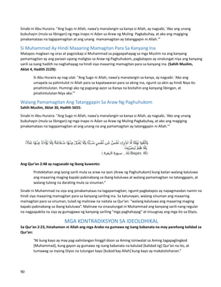 Sinabi ni Abu Huraira: "Ang Sugo ni Allah, nawa'y manalangin sa kanya si Allah, ay nagsabi, 'Ako ang unang
bubuhayin (mula sa libingan) ng mga inapo ni Adan sa Araw ng Muling Pagkabuhay, at ako ang magiging
pinakamataas na tagapamagitan at ang unang mamamagitan ay tatanggapin ni Allah.'”
Si Muhammad Ay Hindi Maaaring Mamagitan Para Sa Kanyang Ina
Matapos maglaan ng oras at pagsisikap si Muhammad sa pagpapahayag sa mga Muslim na ang kanyang
pamamagitan ay ang paraan upang maligtas sa Araw ng Paghuhukom, pagkatapos ay sinalungat niya ang kanyang
sarili sa isang hadith na naghahayag na hindi siya maaaring mamagitan para sa kanyang ina. (Sahih Muslim,
Aklat 4, Hadith 2129):
Si Abu Huraira ay nag-ulat: "Ang Sugo ni Allah, nawa'y manalangin sa kanya, ay nagsabi: 'Ako ang
umapela sa pahintulot ni Allah para sa kapatawaran para sa aking ina, ngunit sa akin ay hindi Niya ito
pinahintulutan. Humingi ako ng pagsang-ayon sa Kanya na bisitahin ang kanyang libingan, at
pinahintulutan Niya ako.’”
Walang Pamamagitan Ang Tatanggapin Sa Araw Ng Paghuhukom
Sahih Muslim, Aklat 30, Hadith 5655:
Sinabi ni Abu Huraira: "Ang Sugo ni Allah, nawa'y manalangin sa kanya si Allah, ay nagsabi, 'Ako ang unang
bubuhayin (mula sa libingan) ng mga inapo ni Adan sa Araw ng Muling Pagkabuhay, at ako ang magiging
pinakamataas na tagapamagitan at ang unang na ang pamamagitan ay tatanggapin ni Allah.'”
Ang Qur’an 2:48 ay nagsasabi ng ibang kuwento:
Protektahan ang iyong sarili mula sa araw na iyon (Araw ng Paghuhukom) kung kailan walang kaluluwa
ang maaaring maging kapaki-pakinabang sa ibang kaluluwa at walang pamamagitan na tatanggapin, at
walang tulong na darating mula sa sinuman.”
Sinabi ni Muhammad na siya ang pinakamataas na tagapamagitan, ngunit pagkatapos ay napagmasdan namin na
hindi siya maaaring mamagitan para sa kanyang sariling ina. Sa katunayan, walang sinuman ang maaaring
mamagitan para sa sinuman, tulad ng malinaw na naitala sa Qur’an: “walang kaluluwa ang maaaring maging
kapaki-pakinabang sa ibang kaluluwa”. Malinaw na sinasalungat ni Muhammad ang kanyang sarili nang regular
na nagpapakita na siya ay gumagawa ng kanyang sariling "mga paghahayag" at iniuugnay ang mga ito sa Diyos.
MGA KONTRADIKSYON SA IDEOLOHIKAL
Sa Qur’an 2:23, hinahamon ni Allah ang mga Arabo na gumawa ng isang kabanata na may parehong kalidad sa
Qur’an:
“At kung kayo ay may pag-aalinlangan hinggil doon sa Aming isiniwalat sa Aming tagapaglingkod
[Muhammad], kung gayon ay gumawa ng isang kabanata na katulad [kalidad ng] Qur’an na ito, at
tumawag sa inyong Diyos na tulungan kayo [bukod kay Allah] kung kayo ay makatotohanan.”
90
 