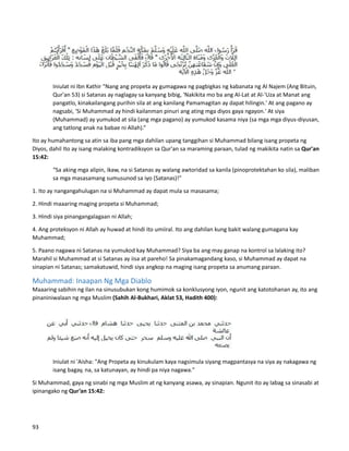 Iniulat ni Ibn Kathir "Nang ang propeta ay gumagawa ng pagbigkas ng kabanata ng Al Najem (Ang Bituin,
Qur'an 53) si Satanas ay naglagay sa kanyang bibig, 'Nakikita mo ba ang Al-Lat at Al-'Uza at Manat ang
pangatlo, kinakailangang purihin sila at ang kanilang Pamamagitan ay dapat hilingin.' At ang pagano ay
nagsabi, 'Si Muhammad ay hindi kailanman pinuri ang ating mga diyos gaya ngayon.' At siya
(Muhammad) ay yumukod at sila (ang mga pagano) ay yumukod kasama niya (sa mga mga diyus-diyusan,
ang tatlong anak na babae ni Allah).”
Ito ay humahantong sa atin sa iba pang mga dahilan upang tanggihan si Muhammad bilang isang propeta ng
Diyos, dahil Ito ay isang malaking kontradiksyon sa Qur'an sa maraming paraan, tulad ng makikita natin sa Qur'an
15:42:
“Sa aking mga alipin, ikaw, na si Satanas ay walang awtoridad sa kanila (pinoprotektahan ko sila), maliban
sa mga masasamang sumusunod sa iyo (Satanas)!”
1. Ito ay nangangahulugan na si Muhammad ay dapat mula sa masasama;
2. Hindi maaaring maging propeta si Muhammad;
3. Hindi siya pinangangalagaan ni Allah;
4. Ang proteksyon ni Allah ay huwad at hindi ito umiiral. Ito ang dahilan kung bakit walang gumagana kay
Muhammad;
5. Paano nagawa ni Satanas na yumukod kay Muhammad? Siya ba ang may ganap na kontrol sa lalaking ito?
Marahil si Muhammad at si Satanas ay iisa at pareho! Sa pinakamagandang kaso, si Muhammad ay dapat na
sinapian ni Satanas; samakatuwid, hindi siya angkop na maging isang propeta sa anumang paraan.
Muhammad: Inaapan Ng Mga Diablo
Maaaring sabihin ng ilan na sinusubukan kong humimok sa konklusyong iyon, ngunit ang katotohanan ay, ito ang
pinaniniwalaan ng mga Muslim (Sahih Al-Bukhari, Aklat 53, Hadith 400):
Iniulat ni 'Aisha: "Ang Propeta ay kinukulam kaya nagsimula siyang magpantasya na siya ay nakagawa ng
isang bagay, na, sa katunayan, ay hindi pa niya nagawa."
Si Muhammad, gaya ng sinabi ng mga Muslim at ng kanyang asawa, ay sinapian. Ngunit ito ay labag sa sinasabi at
ipinangako ng Qur’an 15:42:
93
 