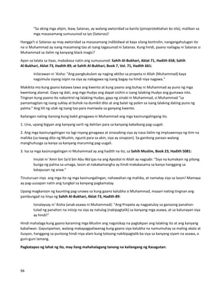 “Sa aking mga alipin, ikaw, Satanas, ay walang awtoridad sa kanila (pinoprotektahan ko sila), maliban sa
mga masasamang sumusunod sa iyo (Satanas)!
Hangga't si Satanas ay may awtoridad sa masasamang indibidwal at kaya silang kontrolin, nangangahulugan ito
na si Muhammad ay isang masamang tao at isang tagasunod ni Satanas. Kung hindi, paano nailagay ni Satanas si
Muhammad sa ilalim ng kanyang black magic?
Ayon sa talata sa itaas, mababasa natin ang sumusunod: Sahih Al-Bukhari, Aklat 71, Hadith 658; Sahih
Al-Bukhari, Aklat 73, Hadith 89; at Sahih Al-Bukhari, Book 7, Vol. 71, Hadith 661:
Inilarawan ni 'Aisha: "Ang pangkukulam ay naging aktibo sa propeta ni Allah (Muhammad) kaya
nagsimula siyang isipin na siya ay nakagawa ng isang bagay na hindi niya nagawa."
Makikita mo kung gaano katawa tawa ang kwento at kung paano ang buhay ni Muhammad ay puno ng mga
kwentong alamat. Gaya ng dati, ang mga Hudyo ang dapat sisihin o isang lalaking Hudyo ang gumawa nito.
Tingnan kung paano ito nakontrol ng lalaking Hudyo, gaya ng sinabi ni Muhammad, si Muhammad “sa
pamamagitan ng isang suklay at buhok na dumikit dito at ang balat ng polen sa isang lalaking dating puno ng
palma.” Ang liit ng utak ng isang tao para maniwala sa ganyang kwento.
Kailangan nating itanong kung bakit ginagawa ni Muhammad ang mga kasinungalingang ito.
1. Una, upang bigyan ang kanyang sarili ng dahilan para sa kanyang kakaibang pag-uugali.
2. Ang mga kasinungalingan na lagi niyang ginagawa at sinasabing siya ay nasa ilalim ng impluwensya ng itim na
mahika (sa tawag dito ng Muslim, ngunit para sa akin, siya ay sinapian). Sa ganitong paraan walang
manghuhusga sa kanya sa kanyang maruming pag-uugali.
3. Isa sa mga kasinungalingan ni Muhammad ay ang hadith na ito, sa Sahih Muslim, Book 23, Hadith 5081:
Iniulat ni 'Amir bin Sa'd bin Abu Wa'qas na ang Apostol ni Allah ay nagsabi: "Siya na kumakain ng pitong
bunga ng palma sa umaga, lason at nakakamangha ay hindi makakasama sa kanya hanggang sa
katapusan ng araw."
Tinuturuan niya ang mga ito ng mga kasinungalingan, nahawahan ng mahika, at namatay siya sa lason! Mamaya
ay pag-uusapan natin ang tungkol sa kanyang pagkamatay.
Upang magkaroon ng kaunting pag-unawa sa kung gaano kalubha si Muhammad, maaari nating tingnan ang
pambungad na linya ng Sahih Al-Bukhari, Aklat 73, Hadith 89:
Isinalaysay ni 'Aisha (anak-asawa ni Muhammad): "Ang Propeta ay nagpatuloy sa ganoong panahon-
tulad ng panahon na iniisip na siya ay natulog (nakipagtalik) sa kanyang mga asawa, at sa katunayan siya
ay hindi!"
Hindi mahalaga kung gaano karaming mga Muslim ang nagsisikap na pagtakpan ang lalaking ito at ang kanyang
kabaliwan. Gayunpaman, walang makapagpaliwanag kung gaano siya kalubha na namumuhay sa maling akala at
ilusyon, hanggang sa puntong hindi niya alam kung totoong nakikipagtalik ba siya sa kanyang siyam na asawa, o
guni-guni lamang.
Pagkatapos ng lahat ng ito, may ilang mahahalagang tanong na kailangang ng Kasagutan:
94
 