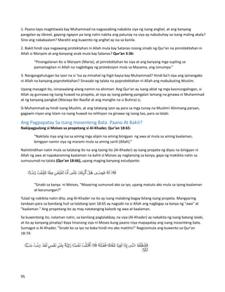1. Paano tayo magtitiwala kay Muhammad na nagsasabing nakakita siya ng isang anghel, at ang kanyang
pangalan ay Jibreel, gayong ngayon pa lang natin nakita ang patunay na siya ay nabubuhay sa isang maling akala?
Sino ang nakakaalam? Marahil ang kuwento ng anghel ay isa sa kanila.
2. Bakit hindi siya nagawang protektahan ni Allah mula kay Satanas noong sinabi ng Qur’an na pinrotektahan ni
Allah si Maryam at ang kanyang anak mula kay Satanas? Qur’an 3:36:
“Pinangalanan Ko si Maryam (Maria), at pinrotektahan ko siya at ang kanyang mga supling sa
pamamagitan ni Allah na nagbibigay ng proteksiyon mula sa Masama, ang isinumpa.”
3. Nangangahulugan ba iyon na si 'Isa ay minahal ng higit kaysa kay Muhammad? Hindi ba't siya ang ipinangako
ni Allah na kanyang poprotektahan? Sinasabi ng talata na poprotektahan ni Allah ang mabubuting Muslim.
Upang masagot ito, isinasaalang-alang namin na alinman: Ang Qur'an ay isang aklat ng mga kasinungalingan, si
Allah ay gumawa ng isang huwad na propeta, at siya ay isang pekeng pangalan lamang na ginawa ni Muhammad
at ng kanyang pangkat (Waraqa Ibn Naofal at ang monghe na si Buhira) o;
Si Muhammad ay hindi isang Muslim, at ang talatang iyon ay para sa mga tunay na Muslim! Alinmang paraan,
gagawin niyan ang Islam na isang huwad na relihiyon na ginawa ng isang tao, para sa lalaki.
Ang Pagpapatay Sa Isang Inosenteng Bata. Paano At Bakit?
Nakipagpulong si Moises sa propetang si Al-Khader, Qur’an 18:65:
“Nakilala niya ang isa sa aming mga alipin na aming binigyan ng awa at mula sa aming kaalaman,
binigyan namin siya ng marami mula sa aming sarili (Allah).”
Naiintindihan natin mula sa talatang ito na ang taong ito (Al-Khader) ay isang propeta ng diyos na binigyan ni
Allah ng awa at napakaraming kaalaman na kahit si Moises ay nagtanong sa kanya, gaya ng makikita natin sa
sumusunod na talata (Qur'an 18:66), upang maging kanyang estudyante:
“Sinabi sa kanya ni Moises, "Maaaring sumunod ako sa iyo, upang matuto ako mula sa iyong kaalaman
at karunungan?"
Tulad ng nakikita natin dito, ang Al-Khader na ito ay isang malaking bagay bilang isang propeta. Mangyaring
tandaan para sa bandang huli sa talatang iyon 18:65 ay nagsabi na si Allah ang nagbigay sa kanya ng "awa" at
"kaalaman." Ang propetang ito ay may natatanging kaloob ng awa at kaalaman.
Sa kuwentong ito, nalaman natin, sa kanilang paglalakbay, na siya (Al-Khader) ay nakakita ng isang batang lalaki,
at ito ay kanyang pinatay! Kaya tinanong siya ni Moses kung paano niya mapapatay ang isang inosenteng bata.
Sumagot si Al-Khader, "Sinabi ko sa iyo na baka hindi mo ako matitiis!" Nagsisimula ang kuwento sa Qur'an
18:74:
95
 
