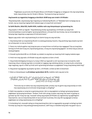 “Pagkatapos ay pumunta sila (Propeta Moses at Al-Khader) hanggang sa natagpuan nila ang isang batang
lalaki, kaya pinatay niya ito! Sinabi ni Moises, "Gumawa ka lang ng masama!"
Ang kuwento ay nagpatuloy hanggang sa bersikulo 18:80 kung saan sinabi ni Al-Khader:
“Ang batang lalaki, ang kanyang mga magulang ay mabubuting Muslim, at "Natatakot kami na kapag siya ay
lumaki, siya ay maaaring maging hindi makatarungan at isang hindi naniniwala!"
Sa Sahih Muslim, Aklat 033, Hadith 6434, makikita natin ang interpretasyon ng kuwentong ito:
Ang propeta ni Allah ay nagsabi: "Ang kabataang pinatay ng propetang si Al-Khader ay isang hindi
mananampalataya sa pamamagitan ng kanyang kalikasan, at kung hindi siya kinatay, siya ay isinasangkot ng
kanyang mga magulang sa pagsuway at hindi paniniwala."
Ngayon pag-aralan natin ang kuwentong ito at alamin kung ano ang mali dito:
1. Ang batang lalaki ay isang batang Muslim na walang ginawang masama. Ang parehong mga propeta ng Islam
ay sumang-ayon na siya ay inosente.
2. Paano mo mahuhusgahan ang isang tao para sa isang krimen na hindi pa niya nagagawa? Siya ay isang bata
lamang na hindi alam kung ano ang kanyang ginawa, o kung ano ang kanyang gagawin. Sa totoo lang ay wala pa
siyang ginagawa.
3. Sinasabi ng bersikulo 80 na si Al-Khader ay natakot na ang bata ay maaaring hindi maging makatarungan.
4. Hindi man lang sigurado si Al-Khader kung aalis ang bata sa Islam o hindi.
5. Ang pinakamahalagang tanong ay na, kung si Allah ay nagsasabi sa atin ng isang tunay na kuwento, bakit
mayroong milyun-milyong mga bata na lumalaki at nagiging mga adultong ateista, na isang insulto sa kanilang
mga magulang, ngunit si Allah ay hindi sanhi ng kanilang kamatayan sa pagkabata? Itong isang batang lalaki lang?
6. Ang paraan ng pagpatay ng propeta ng Islam, si Al-Khader, sa bata ay labis na kasamaan.
7. Mula sa interpretasyon ng Al-Jalalayn ng bersikulo 18:74, makikita natin ang sipi na ito:
“Pumunta siya at nakita niya ang isang batang lalaki, pinatay niya ito gamit ang isang kutsilyo at inalis
niya ang kanyang ulo at sinimulan itong basagin sa dingding!”
8. Bakit may papatay sa isang tao sa ganoong paraan, lalo na ang paglalaro sa bahagi ng kanyang katawan
pagkatapos ng kanyang kamatayan. Tandaan, hindi natin pinag-uusapan ang isang may sapat na gulang na
gumawa ng mali. Kung siya nga, masasabi nating ang propeta (Al-Khader) ay naghahanap ng paghihiganti!
Gayunpaman, siya ay isang batang lalaki at siya ay brutal na pinatay. Ano ang silbi ng pagpugot sa kanya
pagkatapos ay iuntog ang kanyang ulo sa dingding?
9. Sa bandang huli, masasabi nating isa itong kwentong fairy tale na nagpapakita ng pangit na bahagi ng Islam.
Pumatay ng isang tao nang walang ginawang kasalanan, dahil lang sa natatakot kang baka may gawin siya sa
96
 