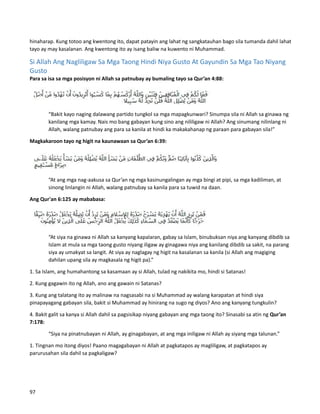 hinaharap. Kung totoo ang kwentong ito, dapat patayin ang lahat ng sangkatauhan bago sila tumanda dahil lahat
tayo ay may kasalanan. Ang kwentong ito ay isang baliw na kuwento ni Muhammad.
Si Allah Ang Nagliligaw Sa Mga Taong Hindi Niya Gusto At Gayundin Sa Mga Tao Niyang
Gusto
Para sa isa sa mga posisyon ni Allah sa patnubay ay bumaling tayo sa Qur’an 4:88:
“Bakit kayo naging dalawang partido tungkol sa mga mapagkunwari? Sinumpa sila ni Allah sa ginawa ng
kanilang mga kamay. Nais mo bang gabayan kung sino ang nililigaw ni Allah? Ang sinumang nilinlang ni
Allah, walang patnubay ang para sa kanila at hindi ka makakahanap ng paraan para gabayan sila!”
Magkakaroon tayo ng higit na kaunawaan sa Qur’an 6:39:
“At ang mga nag-aakusa sa Qur’an ng mga kasinungalingan ay mga bingi at pipi, sa mga kadiliman, at
sinong linlangin ni Allah, walang patnubay sa kanila para sa tuwid na daan.
Ang Qur'an 6:125 ay mababasa:
“At siya na ginawa ni Allah sa kanyang kapalaran, gabay sa Islam, binubuksan niya ang kanyang dibdib sa
Islam at mula sa mga taong gusto niyang iligaw ay ginagawa niya ang kanilang dibdib sa sakit, na parang
siya ay umakyat sa langit. At siya ay naglagay ng higit na kasalanan sa kanila (si Allah ang magiging
dahilan upang sila ay magkasala ng higit pa).”
1. Sa Islam, ang humahantong sa kasamaan ay si Allah, tulad ng nakikita mo, hindi si Satanas!
2. Kung gagawin ito ng Allah, ano ang gawain ni Satanas?
3. Kung ang talatang ito ay malinaw na nagsasabi na si Muhammad ay walang karapatan at hindi siya
pinapayagang gabayan sila, bakit si Muhammad ay hinirang na sugo ng diyos? Ano ang kanyang tungkulin?
4. Bakit galit sa kanya si Allah dahil sa pagsisikap niyang gabayan ang mga taong ito? Sinasabi sa atin ng Qur’an
7:178:
“Siya na pinatnubayan ni Allah, ay ginagabayan, at ang mga iniligaw ni Allah ay siyang mga talunan.”
1. Tingnan mo itong diyos! Paano magagabayan ni Allah at pagkatapos ay magliligaw, at pagkatapos ay
parurusahan sila dahil sa pagkaligaw?
97
 