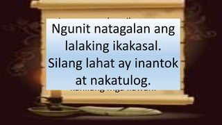 Ito ay sapagkat sila na mga
mangmang, pagkakuha ng
kanilang mga ilawan, ay hindi
nagdala ng langis. Ang mga
matalino ay nagdala ng langis sa
kanilang lalagyan kasama ng
kanilang mga ilawan.
Ngunit natagalan ang
lalaking ikakasal.
Silang lahat ay inantok
at nakatulog.
 