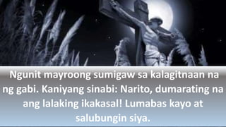 Ngunit mayroong sumigaw sa kalagitnaan na
ng gabi. Kaniyang sinabi: Narito, dumarating na
ang lalaking ikakasal! Lumabas kayo at
salubungin siya.
 