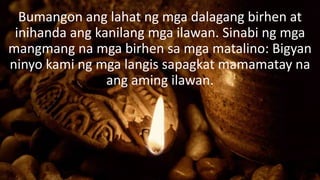 Bumangon ang lahat ng mga dalagang birhen at
inihanda ang kanilang mga ilawan. Sinabi ng mga
mangmang na mga birhen sa mga matalino: Bigyan
ninyo kami ng mga langis sapagkat mamamatay na
ang aming ilawan.
 
