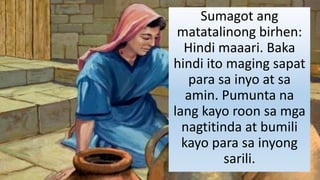 Sumagot ang
matatalinong birhen:
Hindi maaari. Baka
hindi ito maging sapat
para sa inyo at sa
amin. Pumunta na
lang kayo roon sa mga
nagtitinda at bumili
kayo para sa inyong
sarili.
 