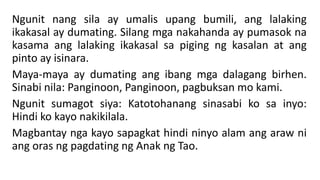 Ngunit nang sila ay umalis upang bumili, ang lalaking
ikakasal ay dumating. Silang mga nakahanda ay pumasok na
kasama ang lalaking ikakasal sa piging ng kasalan at ang
pinto ay isinara.
Maya-maya ay dumating ang ibang mga dalagang birhen.
Sinabi nila: Panginoon, Panginoon, pagbuksan mo kami.
Ngunit sumagot siya: Katotohanang sinasabi ko sa inyo:
Hindi ko kayo nakikilala.
Magbantay nga kayo sapagkat hindi ninyo alam ang araw ni
ang oras ng pagdating ng Anak ng Tao.
 