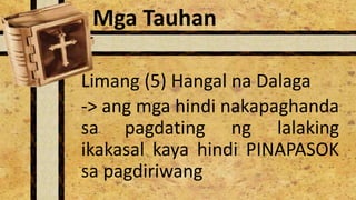 Limang (5) Hangal na Dalaga
-> ang mga hindi nakapaghanda
sa pagdating ng lalaking
ikakasal kaya hindi PINAPASOK
sa pagdiriwang
Mga Tauhan
 