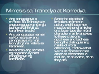 Mimesis sa Trahedya at Komedya Ang panggagaya o mimesis sa Trahedya ay ang panggagaya ng mga taong nakahihigit sa karaniwan (noble) Ang panggagaya naman sa Komedya ay ang panggagaya ng mga taong higit na malala sa karaniwan. Kailanman ang mimesis ng pagkatao ay hindi panggagaya ng karaniwan.  Since the objects of imitation are men in action, and these men must be either of a higher or a lower type (for moral character mainly answers to these divisions, goodness and badness being the distinguishing marks of moral difference), it follows that we must represent men either as better than in real life, or as worse, or as they are. 