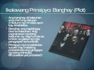 Ikalawang Prinsipyo: Banghay (Plot) Ang banghay at katauhan ang mismong daluyan (medium) ng mimesis ayon kay Aristoteles. Banghay ang nagbibigay bisa sa katauhan. Ang pagpapasya ng isang katauhan ay nagmumula sa lohikal na galaw ng mga pangyayari sa kuwento. Prinsipyo ng imposibilidad subalit may malaking probabilidad ang ginagaya ng isang trahedya. “Impossible yet probable” 